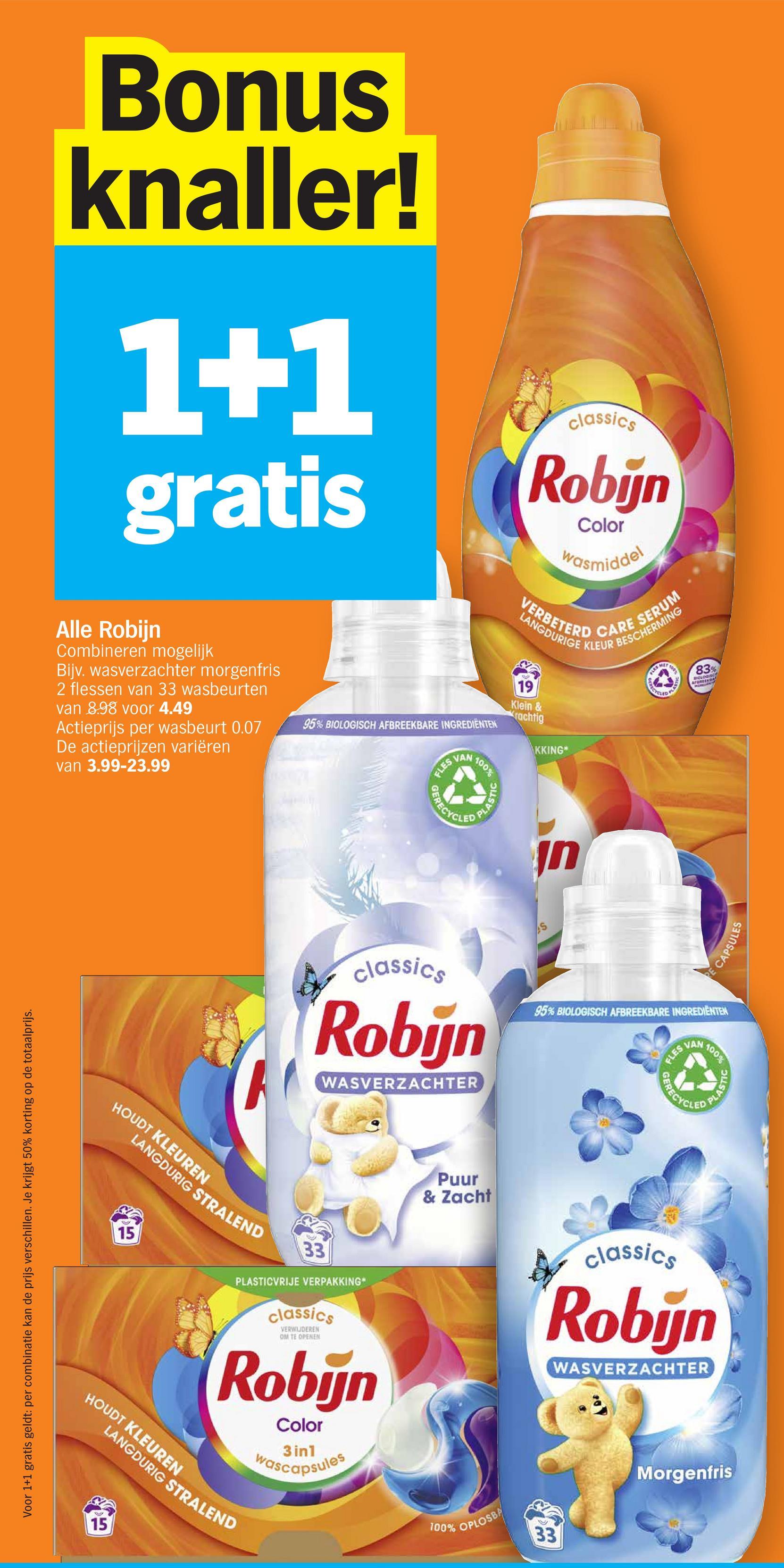 Bonus
knaller!
1+1
gratis
Alle Robijn
Combineren mogelijk
Bijv. wasverzachter morgenfris
2 flessen van 33 wasbeurten
van 8.98 voor 4.49
Actieprijs per wasbeurt 0.07
De actieprijzen variëren
van 3.99-23.99
95% BIOLOGISCH AFBREEKBARE INGREDIENTEN
FLES V
VAN
100%
GERECYCLED
classics
Robijn
Color
wasmiddel
ING
VERBETERD CARE SERUM
PLASTIC
19
Klein &
Krachtig
KKING
100%
MET
A
RECYCLED
Voor 1+1
gratis geldt:
per combi
combinatie kan de prijs
verschillen. Je krijgt
50% korting op
de t
totaalprijs.
HOUDT KLEUREN
LANGDURIG STRALEND
15
חן
83%
BIOLOGISCH
AFBREEK
CAPSULES
classics
Robijn
WASVERZACHTER
95% BIOLOGISCH AFBREEKBARE INGREDIENTEN
FLES V
100%
33
PLASTICVRIJE VERPAKKING*
classics
VERWIJDEREN
OM TE OPENEN
Robijn
Color
3in1
wascapsules
HOUDT KLEUREN
LANGDURIG STRALEND
15
Puur
& Zacht
100% OPLOSBA
33
OFRECYCLED
classics
Robijn
WASVERZACHTER
Morgenfris
PLASTIC