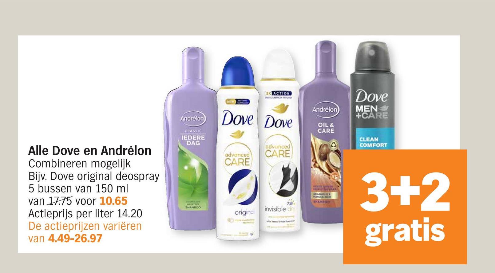 Alle Dove en Andrélon
Combineren mogelijk
Bijv. Dove original deospray
5 bussen van 150 ml
van 17.75 voor 10.65
Actieprijs per liter 14.20
De actieprijzen variëren
van 4.49-26.97
NEW
3X ACTION
Andrélon Dove Dove
CLASSIC
IEDERE
DAG
ROM SI
SHANFOO
advanced
CARE
advanced
CARE
Andrélon
OIL &
CARE
Dove
MEN⭑>>
+CARE
CLEAN
COMFORT
72h
CEST BIN
ANGANQUES
HARULA DUR
SKEMPOO
1915
3+2
gratis
invisible dry
original
72%