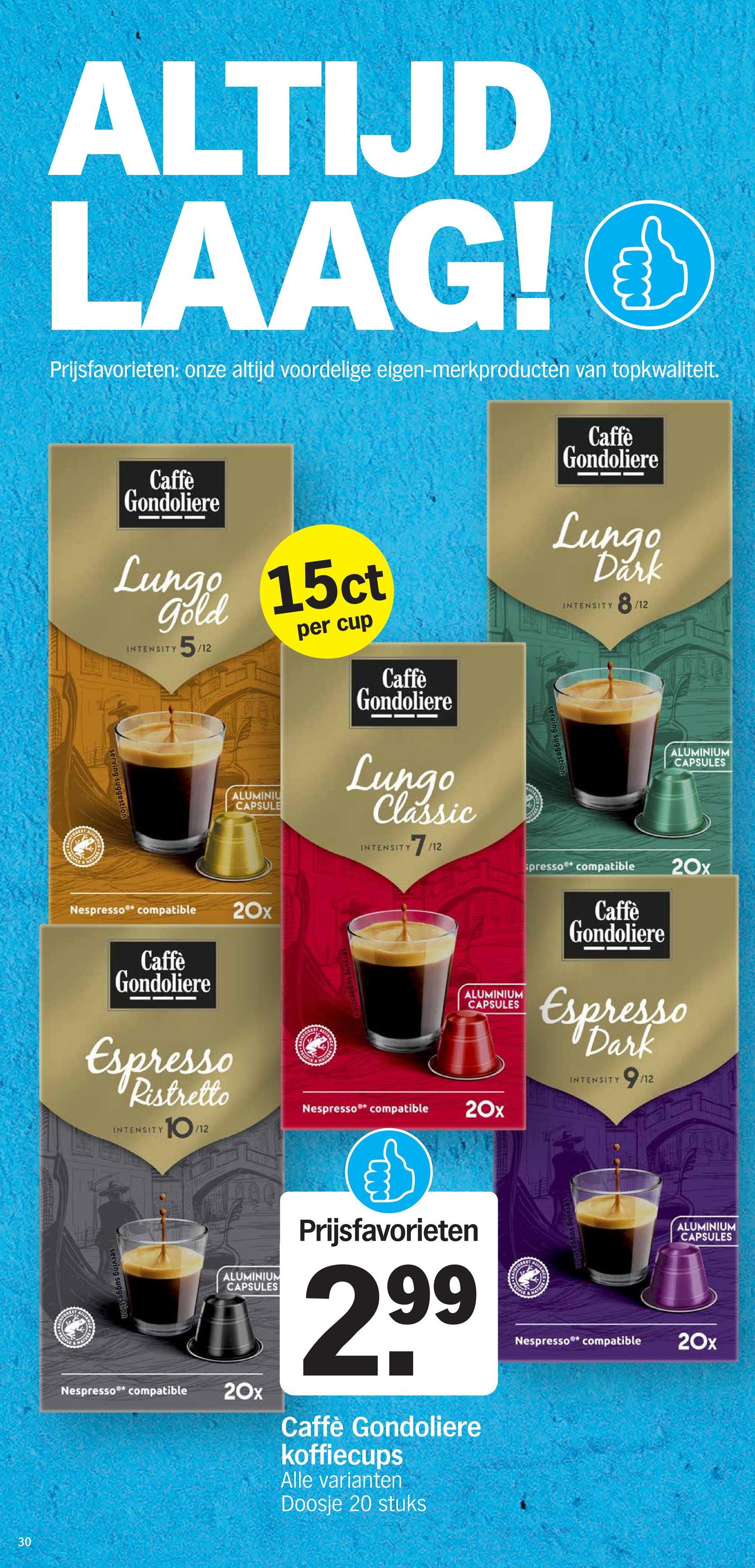 30
TORE
On
ALIA
NATURE
ALTIJD
LAAG!O
Prijsfavorieten: onze altijd voordelige eigen-merkproducten van topkwaliteit.
Caffè
Gondoliere
Lungo 15ct
gold
serving suggestion
INTENSITY
5/12
ALUMINIU
CAPSULE
per cup
Caffè
Gondoliere
Lungo
Classic
INTENSITY
serving sugges
Caffè
Gondoliere
Lungo
Dark
INTENSITY
8/12
ALUMINIUM
CAPSULES
Nespresso®* compatible
Caffè
Gondoliere
Espresso
Ristretto
INTENSITY
10
/12
20x
FOREST
Cont
NATUR
Nespresso®* compatible
7/12
80
spresso compatible
20x
ALUMINIUM
CAPSULES
Caffè
Gondoliere
Espresso
Dark
INTENSITY
9
/12
20x
FOREST
NATURE
serving suggestion
Nespresso®* compatible
ALUMINIUM
CAPSULES
20x
Prijsfavorieten
2.99
Caffè Gondoliere
koffiecups
Alle varianten
Doosje 20 stuks
MATURE
Nespresso®* compatible
ALUMINIUM
CAPSULES
20x