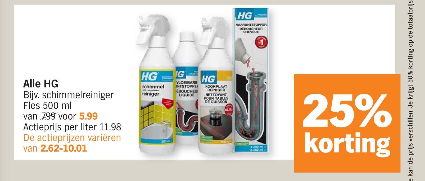 Alle HG
Bijv. schimmelreiniger
Fles 500 ml
van 799 voor 5.99
Actieprijs per liter 11.98
De actieprijzen variëren
van 2.62-10.01
HG IG
schimmel
reiniger
BACK
600
SALIN
VLOEIBARE
ONTSTOPPEF
DÉBOUCHEUI
LIQUIDE
S
HG
KOOKPLAAT
REINIGER
NETTOYANT
POUR TABLES
DE CUISSON
ULTI
HG
HAARONTSTOPPER
DEBOUCHEUR
CHEVEUX
e kan de prijs verschillen. Je krijgt 50% korting op de totaalprijs
Tx 200 m
1x 250 ml
25%
korting