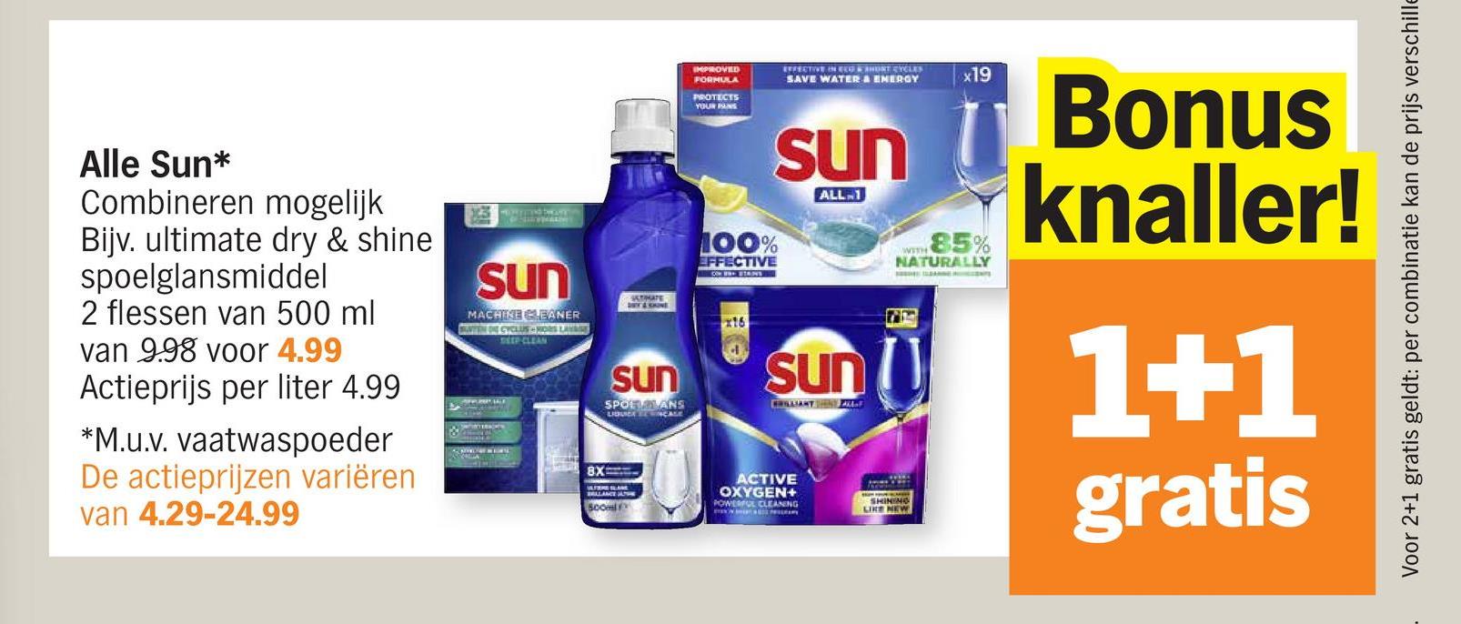 Alle Sun*
Combineren mogelijk
Bijv. ultimate dry & shine
spoelglansmiddel
2 flessen van 500 ml
van 998 voor 4.99
Actieprijs per liter 4.99
*M.u.v. vaatwaspoeder
De actieprijzen variëren
van 4.29-24.99
sun
MACHINE CLEANER
BUTEN DIE CYCLUS MORS LAYE
DEEP CLEAN
BX
500ml
IMPROVED
FORMULA
PROTECTS
YOUR PANS
100%
EFFECTIVE
EFFECTIVE IN ECO À SHORT CYCLES
SAVE WATER & ENERGY
sun
ALL-1
STIMATE
sun
SPORTALANS
LIBUICK ENCASE
x16
sun
ACTIVE
OXYGEN+
POWERFUL CLEANING
SHINING
x19
WITH 85%
NATURALLY
Bonus
knaller!
1+1
gratis
Voor 2+1 gratis geldt: per combinatie kan de prijs verschille