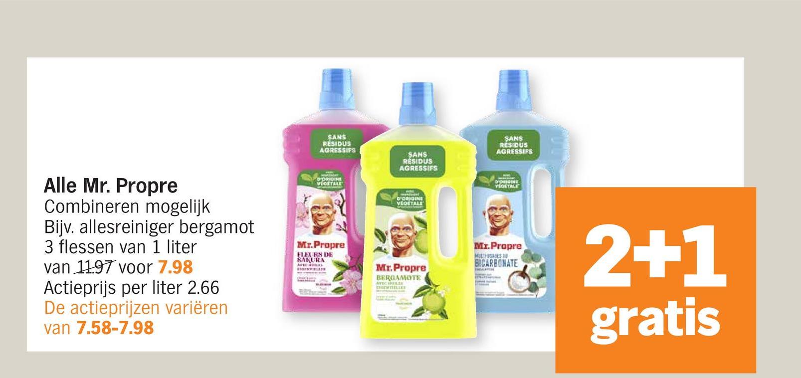 SANS
RESIDUS
AGRESSIFS
SANS
RESIDUS
AGRESSIFS
D'ORIGINE
VEGETALE
D'ORDINE
VEGETALE
SANS
RESIDUS
AGRESSIFS
D'ORIGINE
VEGETALE
Alle Mr. Propre
Combineren mogelijk
Bijv. allesreiniger bergamot
3 flessen van 1 liter
van 1197 voor 7.98
Actieprijs per liter 2.66
De actieprijzen variëren
van 7.58-7.98
Mr.Propre
FLEURS DE
SAKURA
ESSENTIELL
Mr.Propre
BERGAMOTE
AVEC HULLE
Mr.Propre
MULTHASES A
BICARBONATE
2+1
gratis