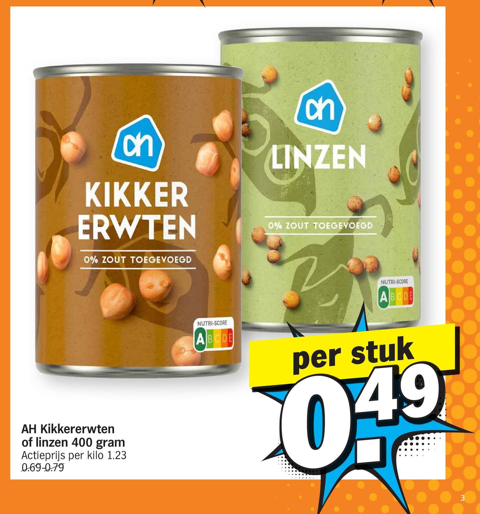 on
KIKKER
ERWTEN
0% ZOUT TOEGEVOEGD
ક
on
LINZEN
0% ZOUT TOEGEVOEGD
AH Kikkererwten
of linzen 400 gram
Actieprijs per kilo 1.23
0.69-0.79
NUTRI-SCORE
ABCDE
NUTRI-SCORE
A B C D E
per stuk
0.49
3