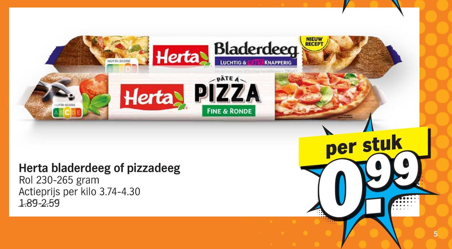 NUTRI-SCORE
ABCDE
NUTRI-SCORE
Herta
Bladerdeeg
LUCHTIG & EXTRAKNA
KNAPPERIG
alpor combe of hartigo bereidingen 230ge
PÂTE A
Herta PIZZA
FINE & RONDE
Herta bladerdeeg of pizzadeeg
Rol 230-265 gram
Actieprijs per kilo 3.74-4.30
1.89-2.59
NIEUW
RECEPT
per stuk
099
5