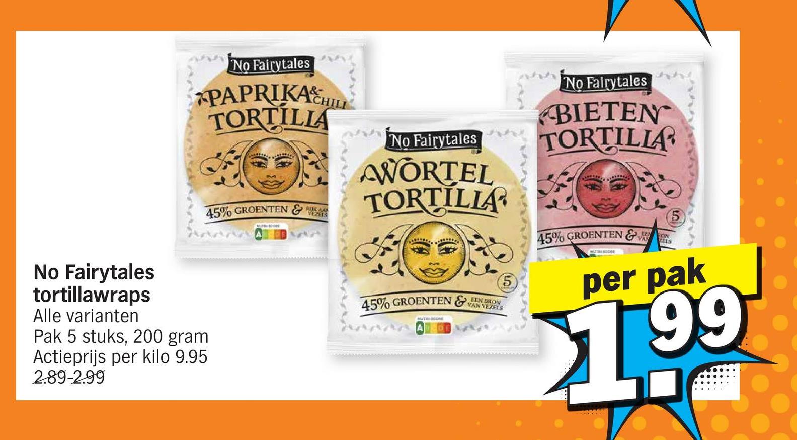 No Fairytales
PAPRIKA HILL
TORTILIA
45% GROENTEN
VEZELS
No Fairytales
AWORTEL
TORTILLA
No Fairytales
tortillawraps
Alle varianten
Pak 5 stuks, 200 gram
Actieprijs per kilo 9.95
2.89-2.99
BRON
45% GROENTEN & VAN VEZELS
UT CORE
5
No Fairytales
BIETEN
TORTILIA
RON
45% GROENTEN & VAN
per pak
1.99