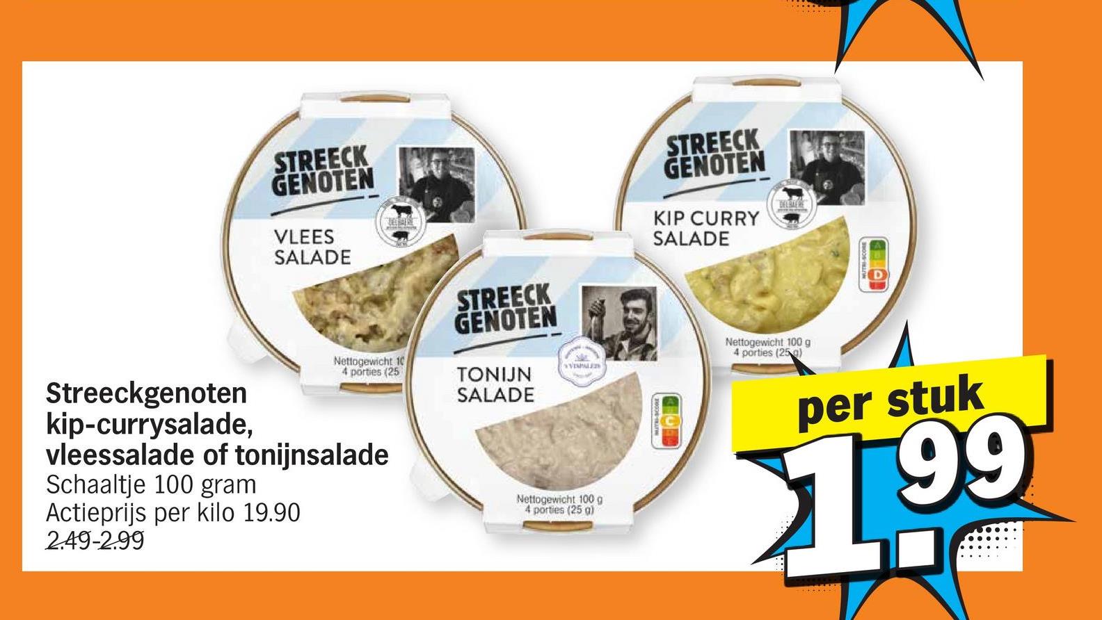 STREECK
GENOTEN
VLEES
SALADE
STREECK
GENOTEN
KIP CURRY
SALADE
DELBAERE
Nettogewicht 10
4 porties (25
STREECK
GENOTEN
TONIJN
SALADE
VISPALE
Nettogewicht 100 g
4 porties (25 g)
Streeckgenoten
kip-currysalade,
vleessalade of tonijnsalade
Schaaltje 100 gram
Actieprijs per kilo 19.90
2.49-2.99
Nettogewicht 100 g
4 porties (25 g)
per stuk
$1.99