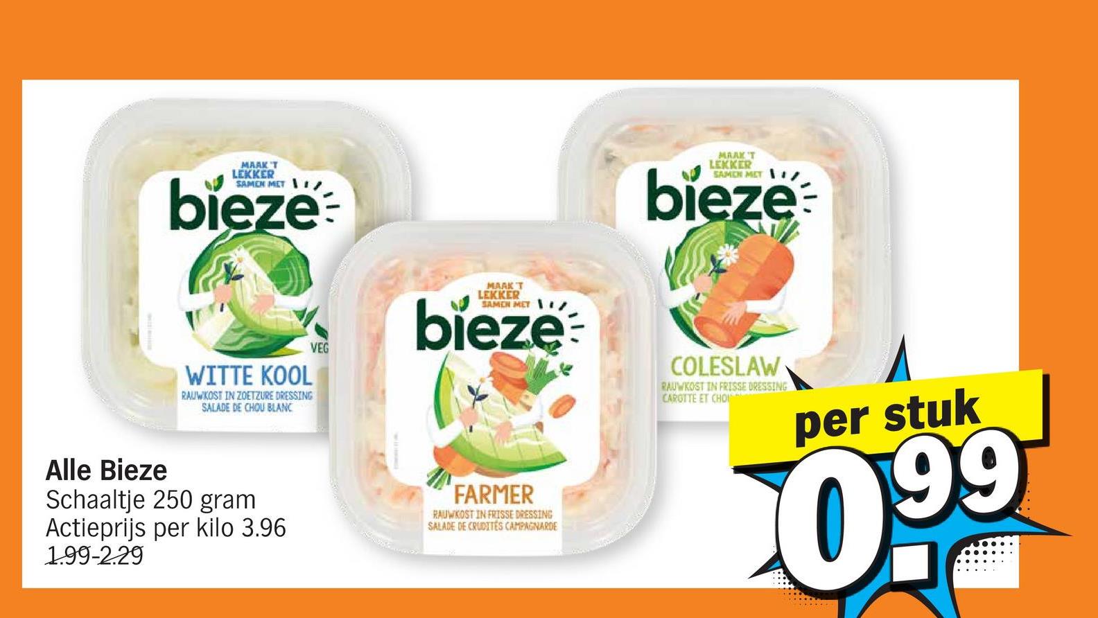 MARK'T
LEKKER
SAMEN MET
bieze
WITTE KOOL
RAUWKOST IN ZOETZURE DRESSING
SALADE DE CHOU BLANC
VEG
MAAK T
LEKKER
SAMEN MET
bieze
Alle Bieze
Schaaltje 250 gram
Actieprijs per kilo 3.96
1.99-2.29
FARMER
RAUWKOST IN FRISSE DRESSING
SALADE DE CRUDITES CAMPAGNARDE
MAAK'T
LEKKER
SAMEN MET /
bieze
COLESLAW
RAUWKOST IN FRISSE DRESSING
CAROTTE ET CHOI
per stuk
0.99