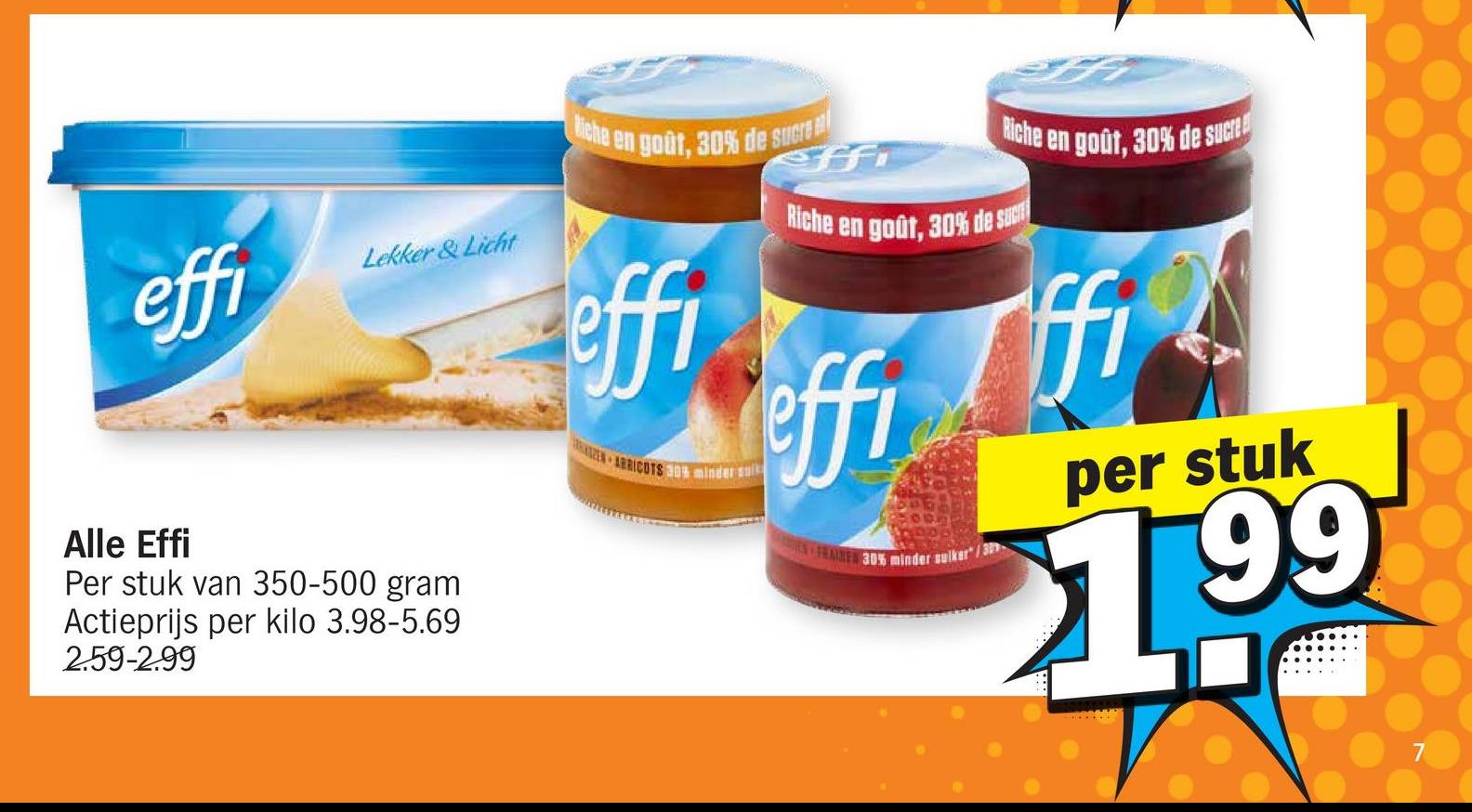 effi
Lekker & Licht
Alle Effi
Per stuk van 350-500 gram
Actieprijs per kilo 3.98-5.69
2.59-2.99
Biche en goût, 30% de sucre
effi
ARRICOTS 30% minder sui
eff
Riche en goût, 30% de sucre
Riche en goût, 30% de sucr
effi
FRAIRE 30% minder suiker/3
ffi
per stuk
1.99