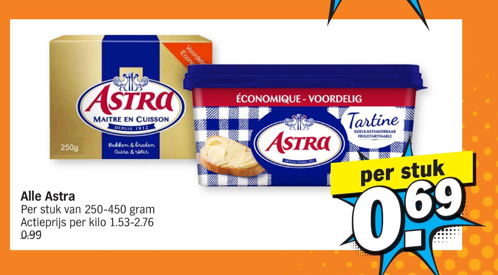 250g
Écono
Voordel
ASTRA
MAITRE EN CUISSON
DEPUIS 1912
Bakken & braden
Cuire & retir
Alle Astra
Per stuk van 250-450 gram
Actieprijs per kilo 1.53-2.76
0.99
ÉCONOMIQUE - VOORDELIG
ASTRA
DEPLES/SINDS 1911
Tartine
KOELKASTSMEERBAAR
FRIGOTARTINABLE
www
per stuk
0.69