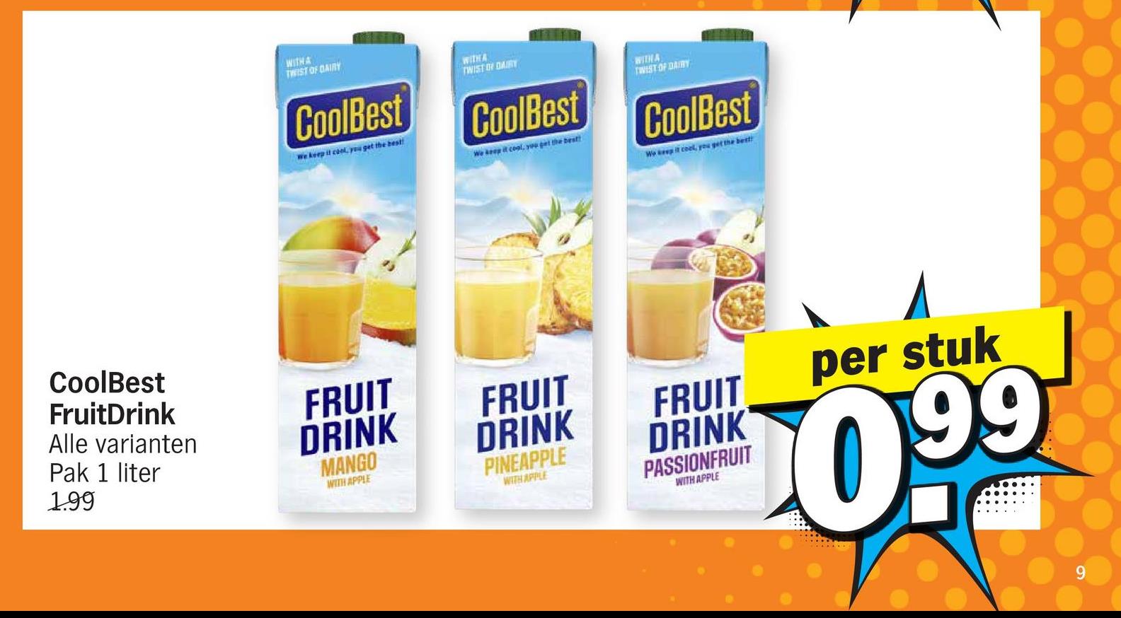 CoolBest
FruitDrink
Alle varianten
Pak 1 liter
1.99
WITH A
TWIST OF DAIRY
CoolBest
We keep it cool, you get the best!
WITH A
TWIST ON DAIRY
CoolBest
We keep it cool, you get the best!
WITH A
TWIST OF DAIRY
CoolBest
Wo keep it cool, you get the best
FRUIT
DRINK
FRUIT
DRINK
PINEAPPLE
MANGO
WITH APPLE
WITH APPLE
PASSIONFRUIT
WITH APPLE
FRUIT
DRINK
per stuk
10.99
9