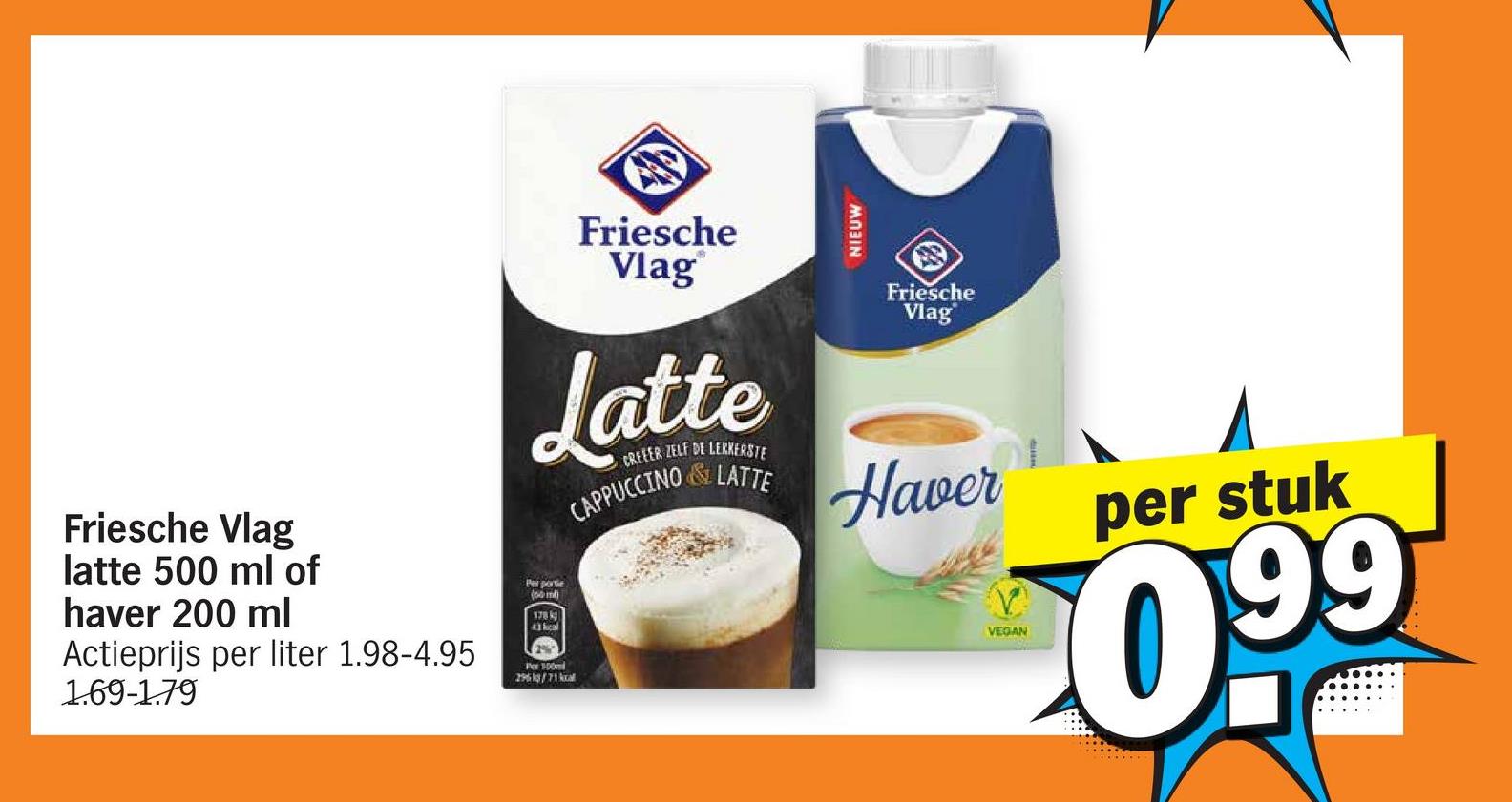 Friesche Vlag
Friesche
Vlag
Latte
CREEER ZELF DE LEKKERSTE
CAPPUCCINO &LATTE
NIEUW
Friesche
Vlag
Haver
latte 500 ml of
haver 200 ml
Actieprijs per liter 1.98-4.95
1.69-1.79
Per portie
178 k
43 kcal
Per 100m
296kg/71kal
VEGAN
per stuk
099