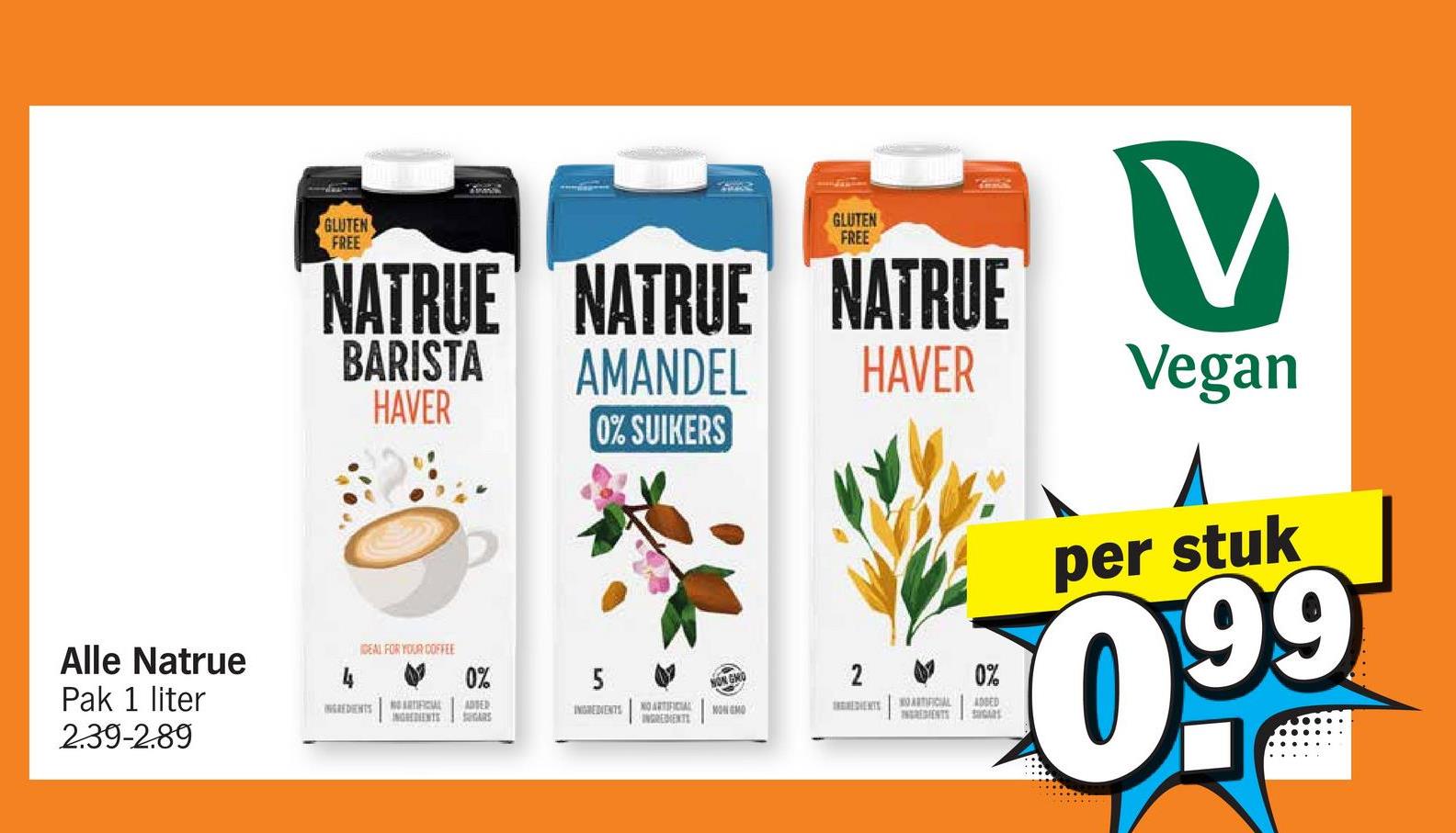 Alle Natrue
Pak 1 liter
2.39-2.89
GLUTEN
FREE
GLUTEN
FREE
NATRUE NATRUE NATRUE
BARISTA
HAVER
AMANDEL
V
HAVER
Vegan
0% SUIKERS
IDEAL FOR YOUR COFFEE
0%
5
INGREDIENTS
NO ARTIFICIAL ADTER
INGREDIENTS
INGREDIENTS
SUGARS
NO ARTIFICIAL
INGREDIENTS
NONGMO
0%
ARTIFICIAL
INGREDIENTS
ADDED
SUGARS
per stuk
099