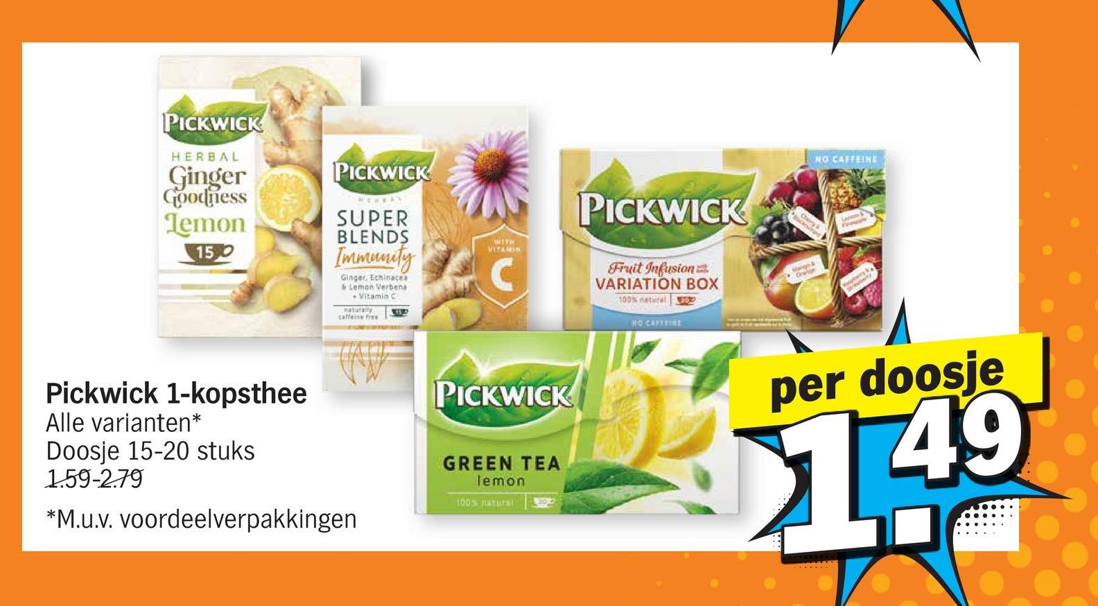 PICKWICK
HERBAL
Ginger
PICKWICK
Goodness
Temon
SUPER
BLENDS
150
PICKWICK
WITH
VITAMIN
Immunity C
Ginger, Echinacea
& Lemon Verbena
Vitamin C
naturally
caffeine free
3132
Fruit Infusion
VARIATION BOX
100% natural FER
HO CAFITINE
Mango &
Orange
Pickwick 1-kopsthee
Alle varianten*
Doosje 15-20 stuks
1.59-2.79
*M.u.v. voordeelverpakkingen
PICKWICK
GREEN TEA
lemon
100% natura
1200
NO CAFFEINE
per doosje
1.49