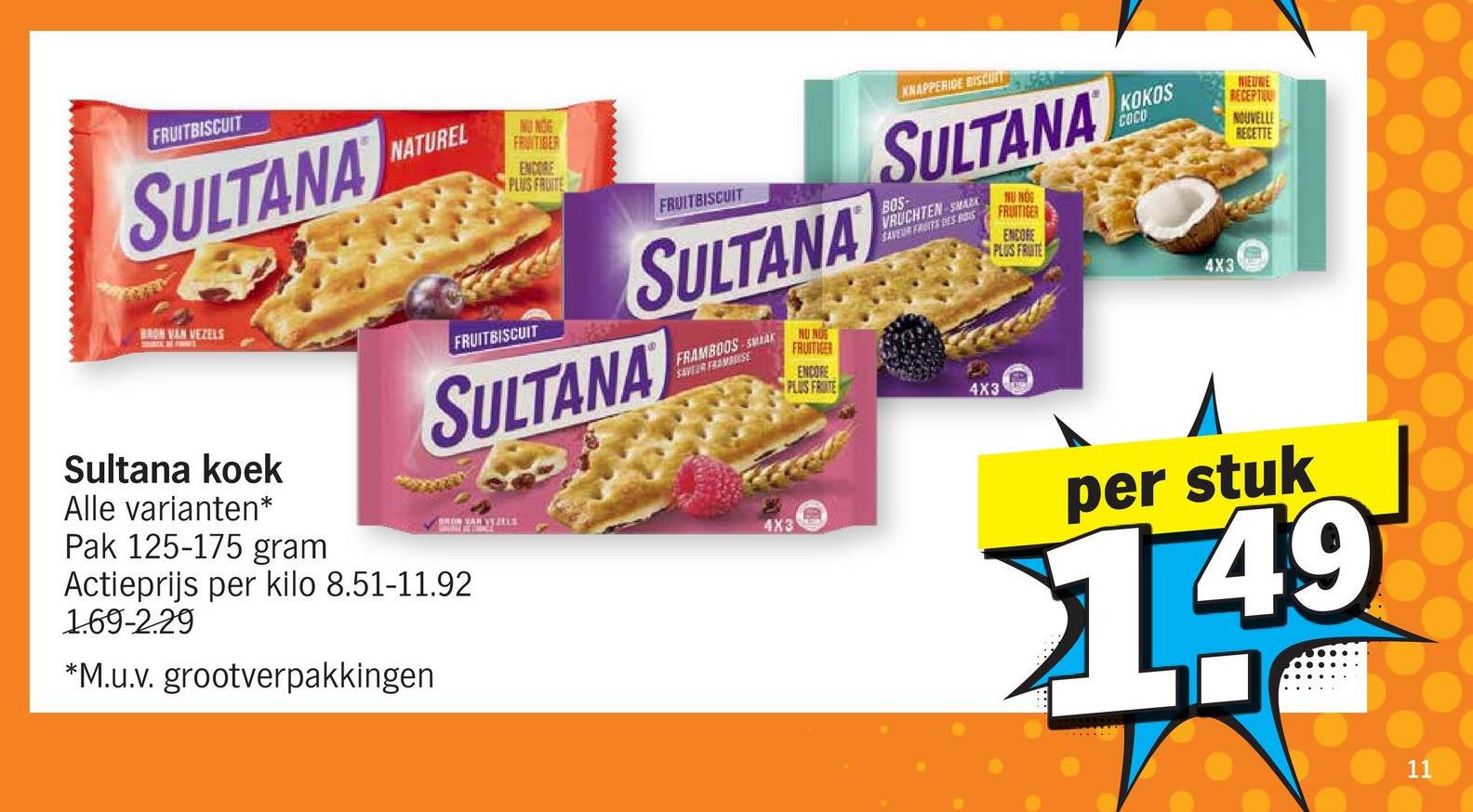 FRUITBISCUIT
SULTANA
BRON VAN VEZELS
NATUREL
NU NOG
FRUITIBER
ENCORE
PLUS FRUITE
FRUITBISCUIT
FRUITBISCUIT
SULTANA
SULTANA
FRAMBOOS SMAK
SAVEUR FRAMBUSE
NU NOS
FRUITIGER
ENCORE
PLUS FRUITE
KNAPPERIGE BISCUIT
SULTANA
BOS
VRUCHTEN SMARK
SAVEUR FRUITS DES BOIS
NU NOG
FRUITIGER
ENCORE
KOKOS
COCO
PLUS FRUITE
4X3
BRON VAN VE ZELS
4X3
Sultana koek
Alle varianten*
Pak 125-175 gram
Actieprijs per kilo 8.51-11.92
1.69-2.29
*M.u.v. grootverpakkingen
4X3
NIEUWE
RECEPTOU
NOUVELLE
RECETTE
per stuk
1.49
11