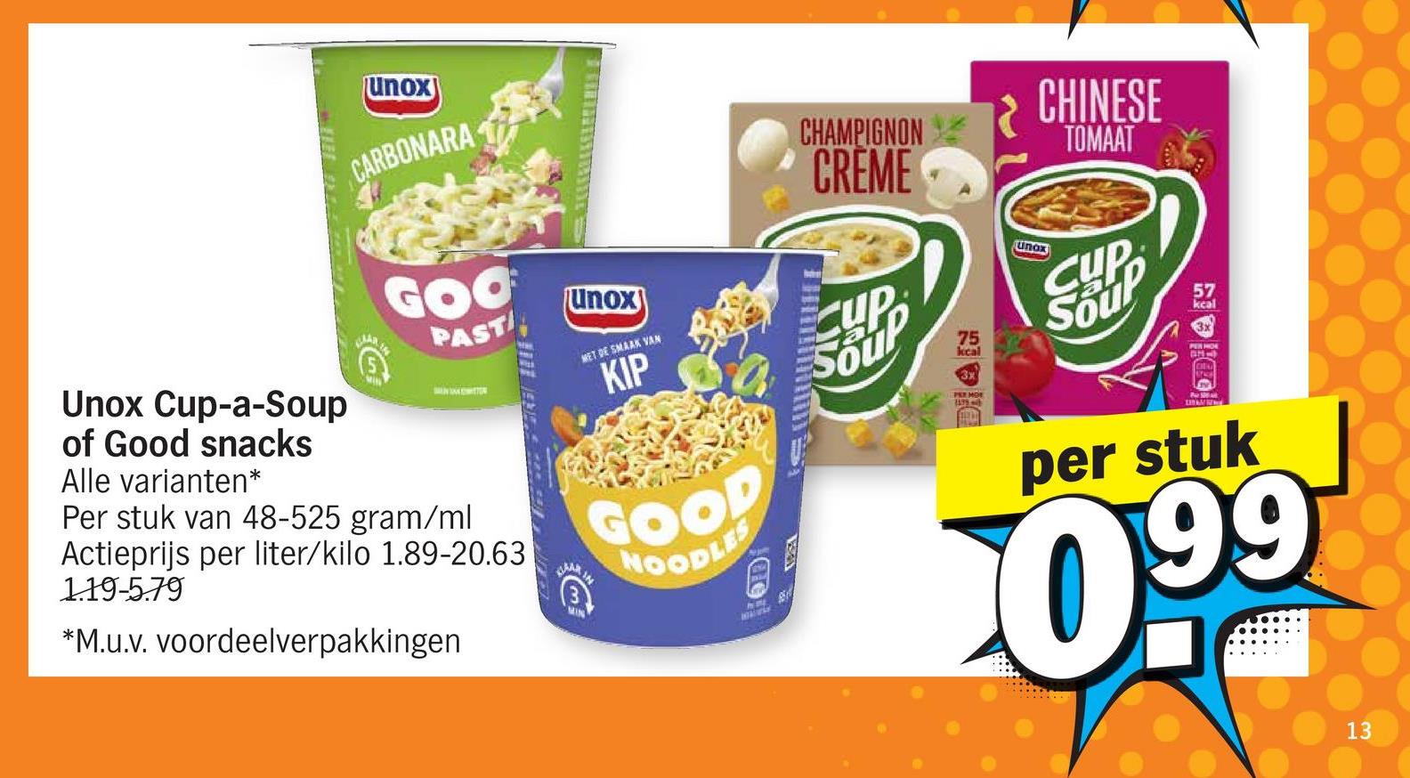 Unox Cup-a-Soup
of Good snacks
Alle varianten*
unox
CARBONARA
GOO
PAST
Per stuk van 48-525 gram/ml
Actieprijs per liter/kilo 1.89-20.63
1.19-5.79
*M.u.v. voordeelverpakkingen
KAAR
MIN
Unox
MET DE SMAAK VAN
KIP
GOOD
NOODLES
CHAMPIGNON
CRÈME
CUP
Soup
75
kcal
3x
PER MOT
R
unax
CHINESE
TOMAAT
CUP
Soup
57
kcal
PER HOE
per stuk
099
13