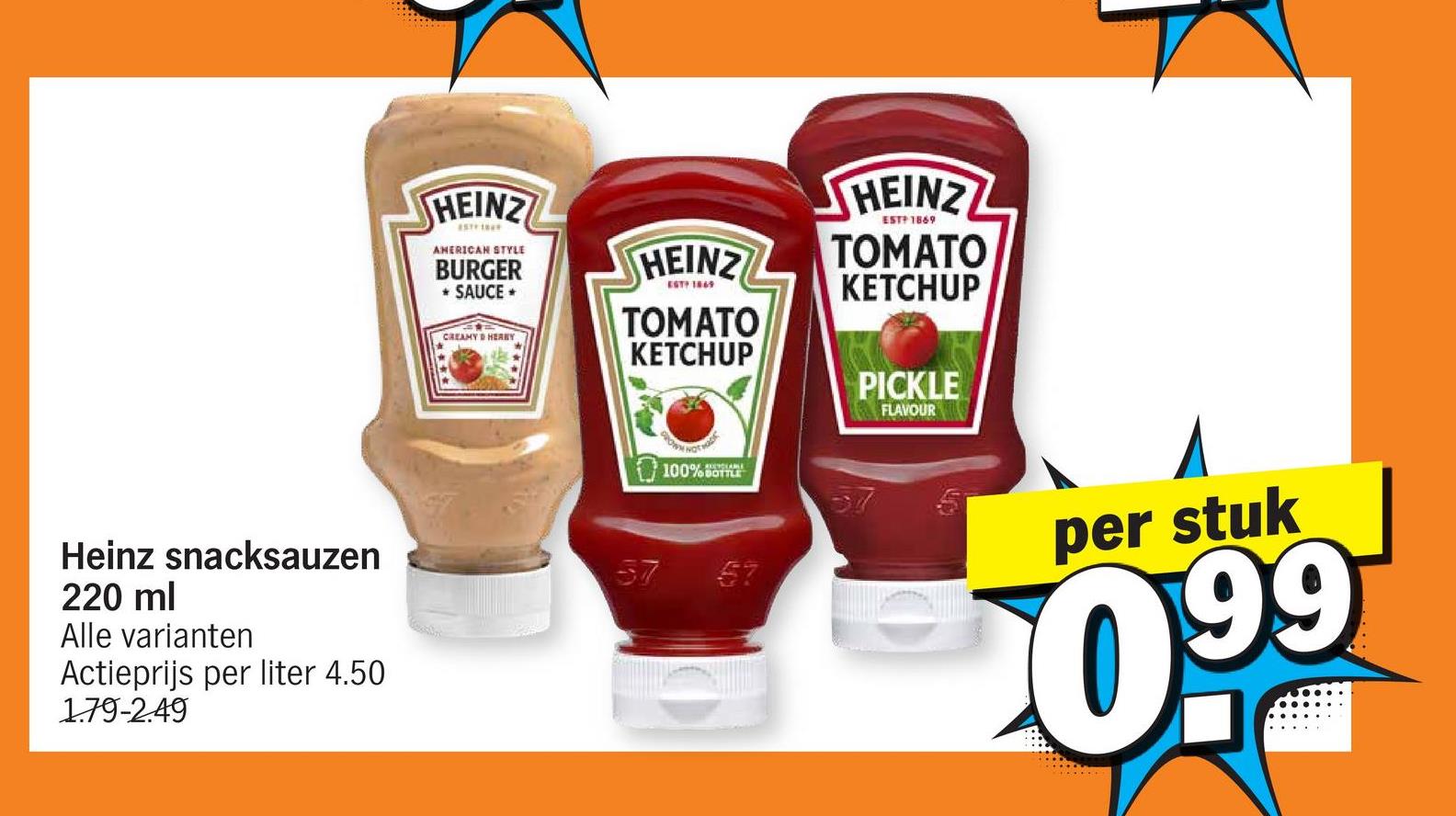 HEINZ
AMERICAN STYLE
BURGER
* SAUCE ⭑
CREAMY & HERBY
HEINZ
EST? 1869
TOMATO
KETCHUP
NOT
100%
HEINZ
EST 1869
TOMATO
KETCHUP
PICKLE
FLAVOUR
Heinz snacksauzen
220 ml
Alle varianten
Actieprijs per liter 4.50
1.79-2.49
57 57
per stuk
0.99