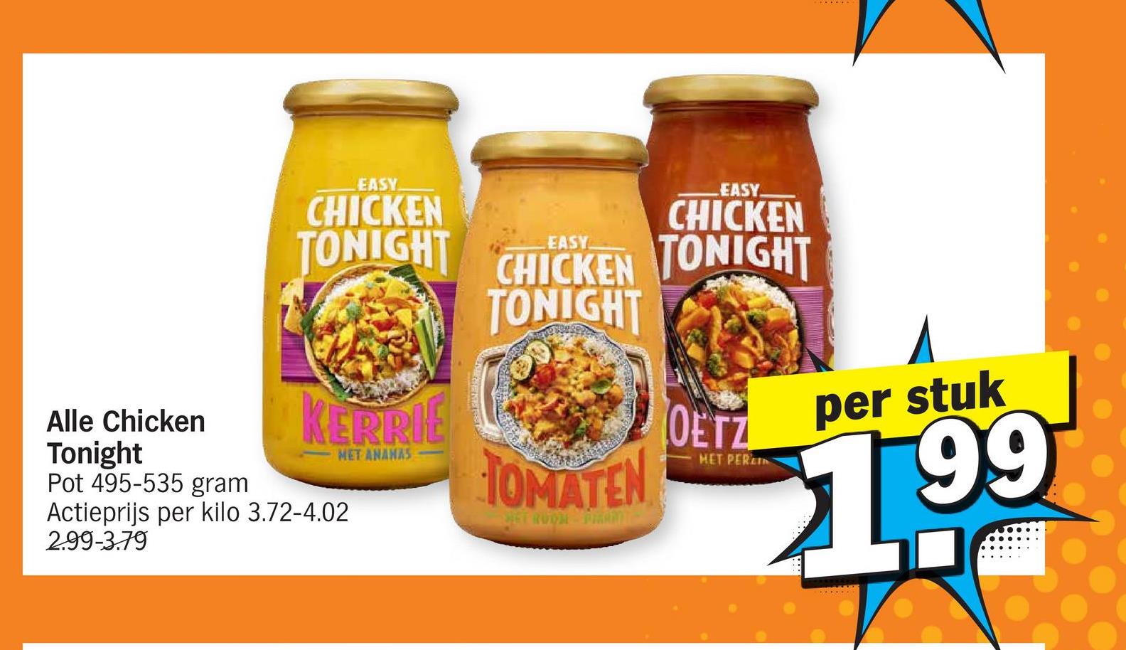 Alle Chicken
EASY
CHICKEN
TONIGHT
KERRIE
EASY
EASY
CHICKEN
CHICKEN TONIGHT
TONIGHT
Tonight
Pot 495-535 gram
Actieprijs per kilo 3.72-4.02
2.99-3.79
MET ANANAS
TOMATEN
HET PER
OUTE199
per stuk