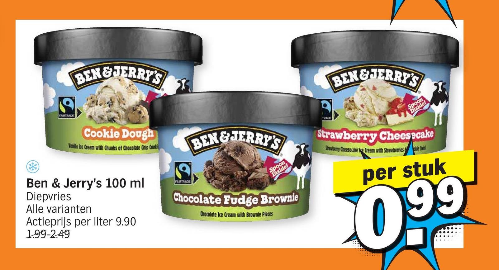 FAIRTRADE
BEN&JERRY'S
Cookie Dough
Vanilla Ice Cream with Chunks of Chocolate Chip Cooki
Ben & Jerry's 100 ml
Diepvries
Alle varianten
Actieprijs per liter 9.90
1.99-2.49
FAIRTRADE
BEN&JERRY'S
Spoon
Inside!
Chocolate Fudge Brownie
Chocolate Ice Cream with Brownie Pieces
BEN&JERRY'S
Spoon
Inside!
Strawberry Cheesecake
Strawberry Cheesecake e Cream with Strawberriese Saint
per stuk
0.99