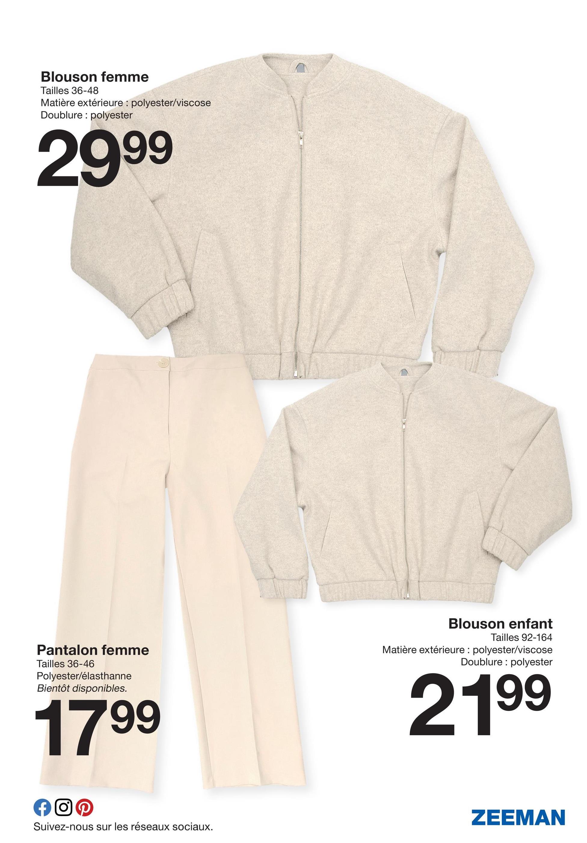 Blouson femme
Tailles 36-48
Matière extérieure: polyester/viscose
Doublure: polyester
2999
Pantalon femme
Tailles 36-46
Polyester/élasthanne
Bientôt disponibles.
17 99
f OP
Suivez-nous sur les réseaux sociaux.
Blouson enfant
Tailles 92-164
Matière extérieure: polyester/viscose
Doublure: polyester
2199
ZEEMAN