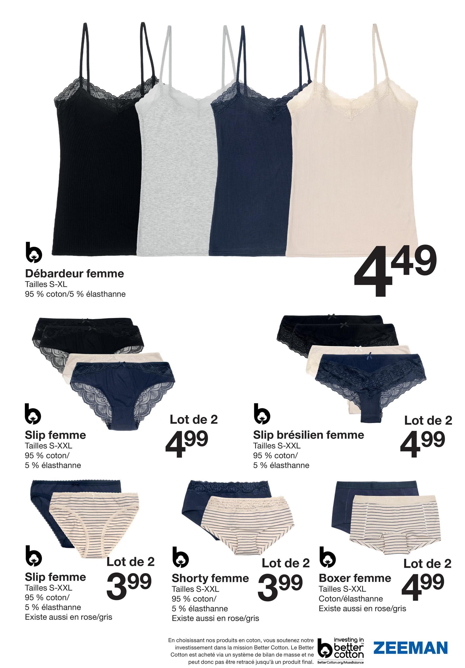 Débardeur femme
Tailles S-XL
95% coton/5 % élasthanne
449
b
Slip femme
Tailles S-XXL
95% coton/
5% élasthanne
Lot de 2
499
b
Slip brésilien femme
Tailles S-XXL
95% coton/
5% élasthanne
Lot de 2
4.99
Slip femme
Tailles S-XXL
95% coton/
5% élasthanne
Lot de 2
399
Existe aussi en rose/gris
Shorty femme
Tailles S-XXL
95% coton/
5% élasthanne
Existe aussi en rose/gris
Lot de 2
399
Boxer femme
Tailles S-XXL
Lot de 2
499
Coton/élasthanne
Existe aussi en rose/gris
En choisissant nos produits en coton, vous soutenez notre
investissement dans la mission Better Cotton. Le Better
Cotton est acheté via un système de bilan de masse et ne
peut donc pas être retracé jusqu'à un produit final.
investing in
better ZEEMAN
cotton
BetterCotton.org/MassBalance