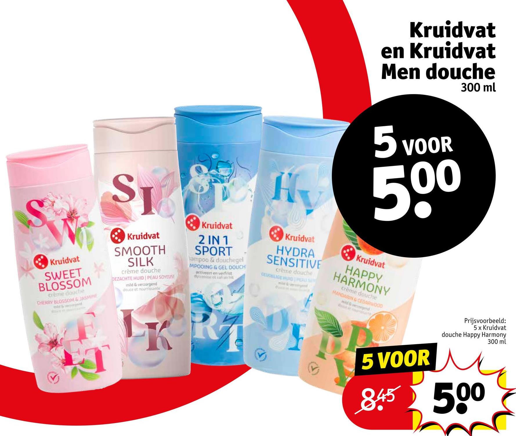 Kruidvat
en Kruidvat
Men douche
300 ml
S
SI
Kruidvat
SWEET
BLOSSOM
crème douche
CHERRY BLOSSOM & JASMINE
Kruidvat
SMOOTH
SILK
crème douche
DEZACHTE HUID PEAU SOYEUSE
mild & verzorgend
douce et nourrissante
Kruidvat
2 IN 1
SPORT
ampoo & douchegel
MPOOING & GEL DOUCH
activeert en verfrist
mylee et rafra
Hv
Kruidvat
HYDRA
SENSITIVE
crème douche
GEVOELIGE HURD PEAU SEN
5 VOOR
500
Kruidvat
HAPPY
HARMONY
crème douche
MANDARIN & CEDARWOOD
mild & gend
de
mante
5 VOOR
Prijsvoorbeeld:
5 x Kruidvat
douche Happy Harmony
845 500
300 ml