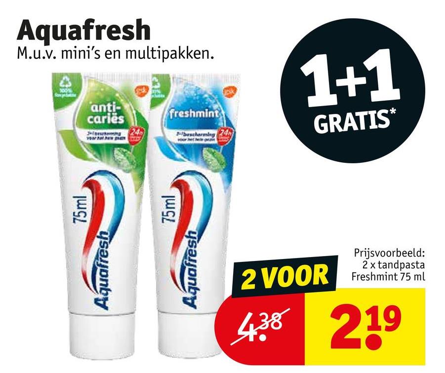 Aquafresh
M.u.v. mini's en multipakken.
Aquafresh
75ml
anti-
cariës
freshmint
bescherming 24
Aquafresh
75ml
1+1
GRATIS*
2 VOOR
Prijsvoorbeeld:
2 x tandpasta
Freshmint 75 ml
438 219