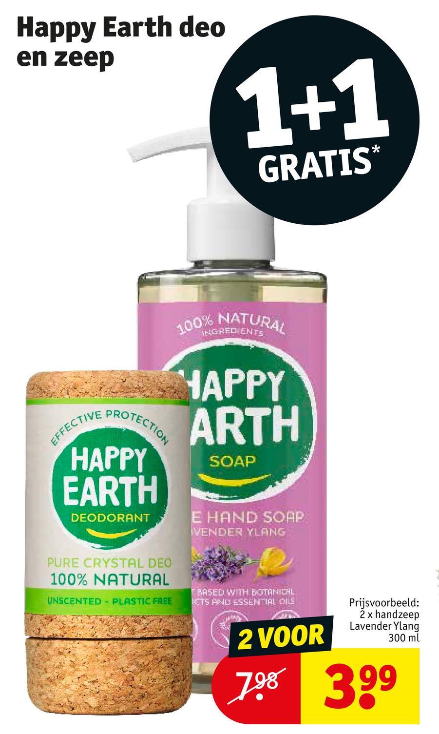 Happy Earth deo
en zeep
1+1
GRATIS*
100% NATURAL
INGREDIENTS
EFFECTIVE
PROTECTION
HAPPY
ARTH
HAPPY SOAP
EARTH
DEODORANT
E HAND SOAP
VENDER YLANG
PURE CRYSTAL DEO
100% NATURAL
UNSCENTED - PLASTIC FREE
BASED WITH BOTANICAL
ICTS AND ESSENTIAL OILS
2 VOOR
Prijsvoorbeeld:
2 x handzeep
Lavender Ylang
300 ml
798 399