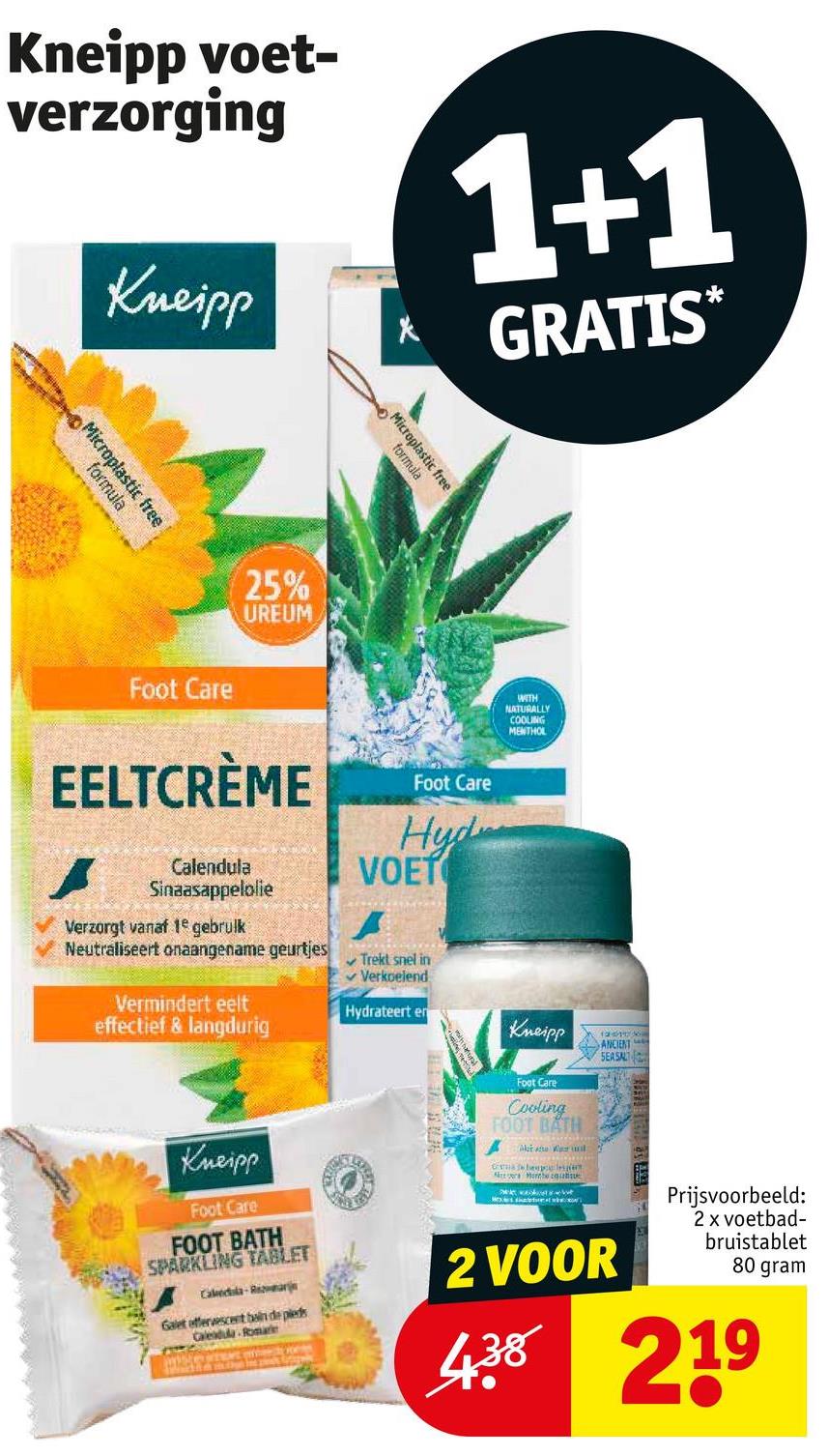 Kneipp voet-
verzorging
Kneipp
1+1
GRATIS*
Microplastic free
formula
25%
UREUM
Microplastic free
formula
WITH
NATURALLY
COOLING
MENTHOL
Foot Care
EELTCRÈME
Foot Care
Hyd
VOET
Calendula
Sinaasappelolie
Verzorgt vanaf 1e gebruik
Neutraliseert onaangename geurtjes
Vermindert eelt
effectief & langdurig
Trekt snel in
✓ Verkoelend
Hydrateert en
Kneipp
Foot Care
Cooling
FOOT BATH
12
ANCIENT
SEA SALT
Kneipp
Foot Care
FOOT BATH
SPARKLING TABLET
Calectsla-Rar
Galet effervescent bain de pieds
Calendula Romare
beeples
2 VOOR
Prijsvoorbeeld:
2 x voetbad-
bruistablet
80 gram
4.38 219