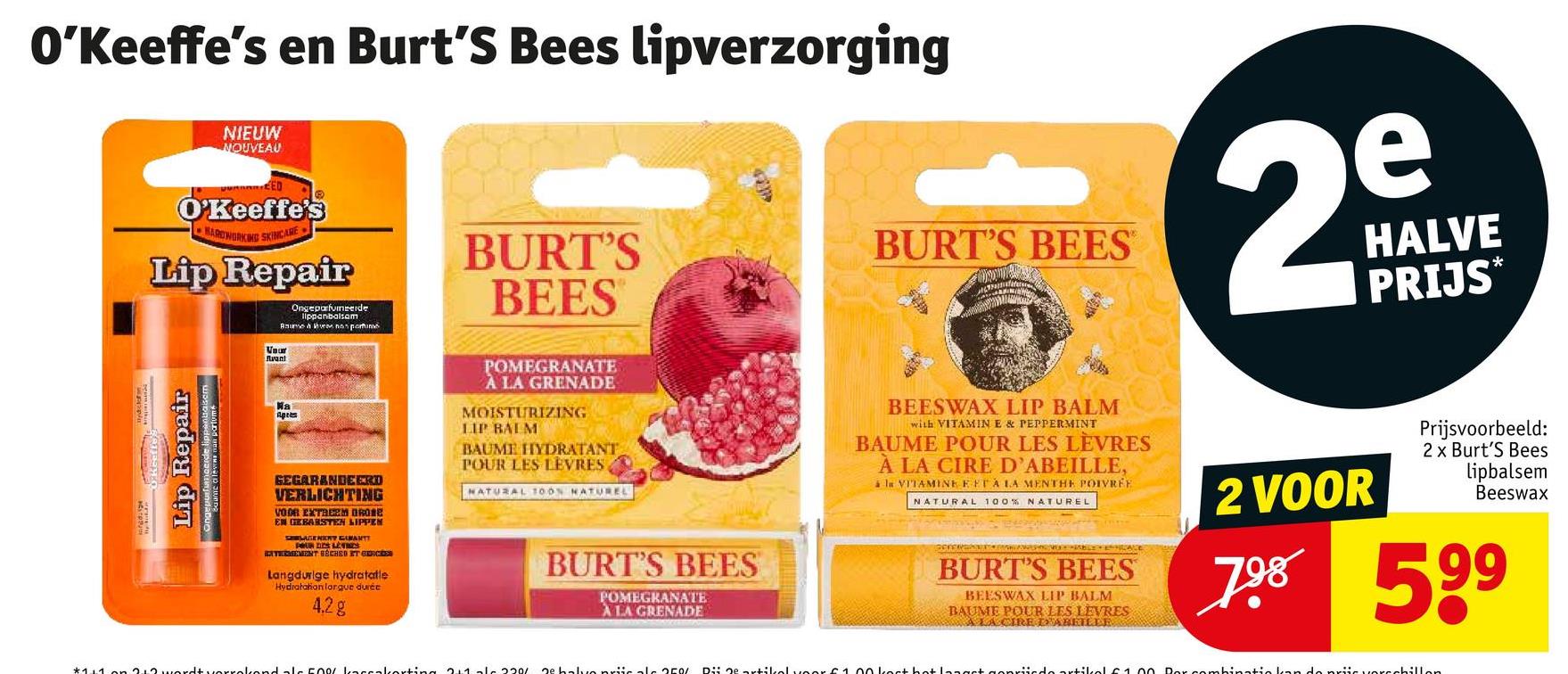 O'Keeffe's en Burt's Bees lipverzorging
NIEUW
NOUVEAU
EED
O'Keeffe's
HARDWORKING SKINCARE
Lip Repair
Ongeparfumeerde
lippenbalsem
BURT'S
BEES
BURT'S BEES
2
e
HALVE
PRIJS
*
Lip Repair
Baume a levens man perfume
Vour
Avant
Ma
Apr
GEGARANDEERD
VERLICHTING
VOOR EXTREEM DROSE
EN GEBARSTEN LIPPEN
POUR DES LEVIES
SELAGENERY GRANT
BATERMEMENT BECHED ET GERCEDES
Langdurige hydratatie
Hydratation lorgue durée
4.28
POMEGRANATE
À LA GRENADE
MOISTURIZING
LIP BALM
BAUME HYDRATANT
POUR LES LEVRES,
NATURAL TOON NATUREL
BURT'S BEES
POMEGRANATE
ALA GRENADE
BEESWAX LIP BALM
with VITAMIN E & PEPPERMINT
BAUME POUR LES LÈVRES
À LA CIRE D'ABEILLE,
à la VITAMINE FETA LA MENTHE POIVRÉE
NATURAL 100% NATUREL
BURT'S BEES
BEESWAX LIP BALM
BAUME POUR LES LEVRES
A LA CIRE DABEILLE
2 VOOR
Prijsvoorbeeld:
2 x Burt's Bees
lipbalsem
Beeswax
798 599
*111 212 wordt vorrokend als 500/ Laccakorting 21112201 De halve priticale 250/ Dii Qe artikel voor £1.00 kert hot langt genriiedo artikol £1.00 Por combinatie kan de priic verschillen