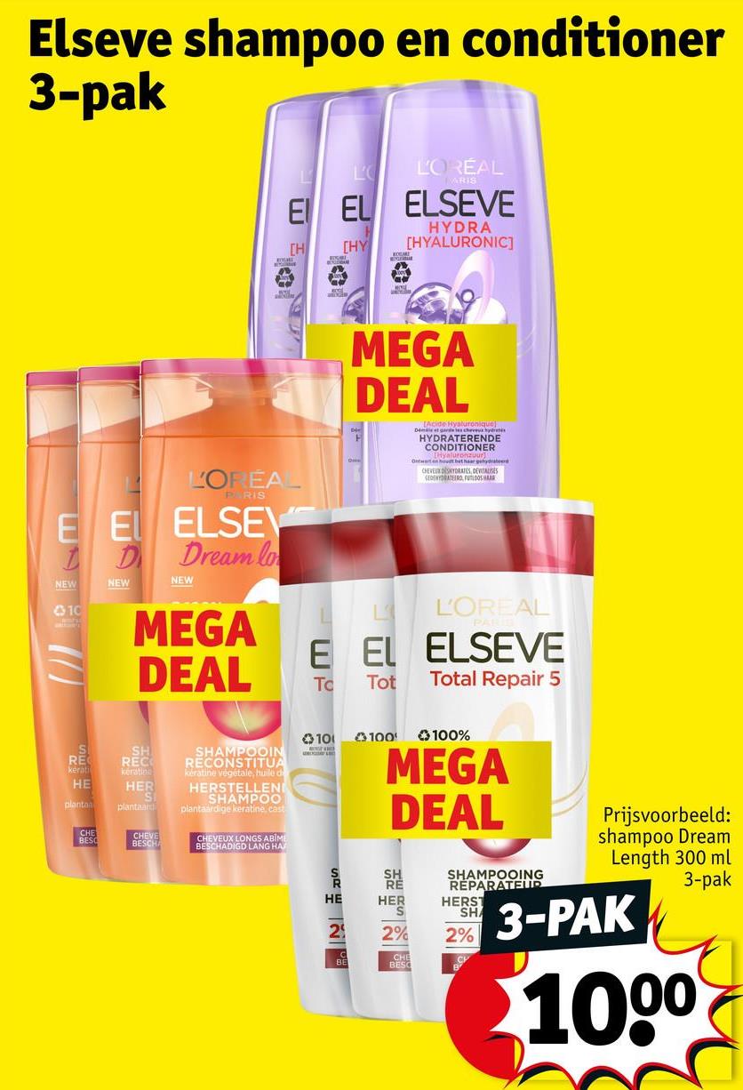 Elseve shampoo en conditioner
3-pak
L
L'OREAL
MARIS
E EL ELSEVE
[H
HYDRA
[HY [HYALURONIC]
L'ORÉA
PARIS
E E ELSEV
Dream lo
NEW
10
D
NEW
NEW
MEGA
DEAL
[Acide Hyaluronique)
Démie et garde tes cheveux hydrates
HYDRATERENDE
CONDITIONER
Ontwart en houdt het haar gehydrateerd
CHEVE DESKYDRATES, DEVITALISES
SEDEHYDRATEERO, FLOOR
MEGA
DEAL
L'OREAL
E EL ELSEVE
Tc Tot
Total Repair 5
S
RE
kerati
SH
REC
kération
HE
HER
plantan
plantaard
SHAMPOOIN
RECONSTITUA
keratine végétale, huile d
HERSTELLEN
SHAMPOO
plantaardige keratine, cast
CHE
BESC
CHEVE
BESCH
CHEVEUX LONGS ABIM
BESCHADIGD LANG HA
100
100
100%
MEGA
DEAL
SHP
HE
HER
2
BE
2%
CHE
BESO
SHAMPOOING
REPARATEUR
HERST
SHA
2%
Prijsvoorbeeld:
shampoo Dream
Length 300 ml
3-pak
3-PAK
1000