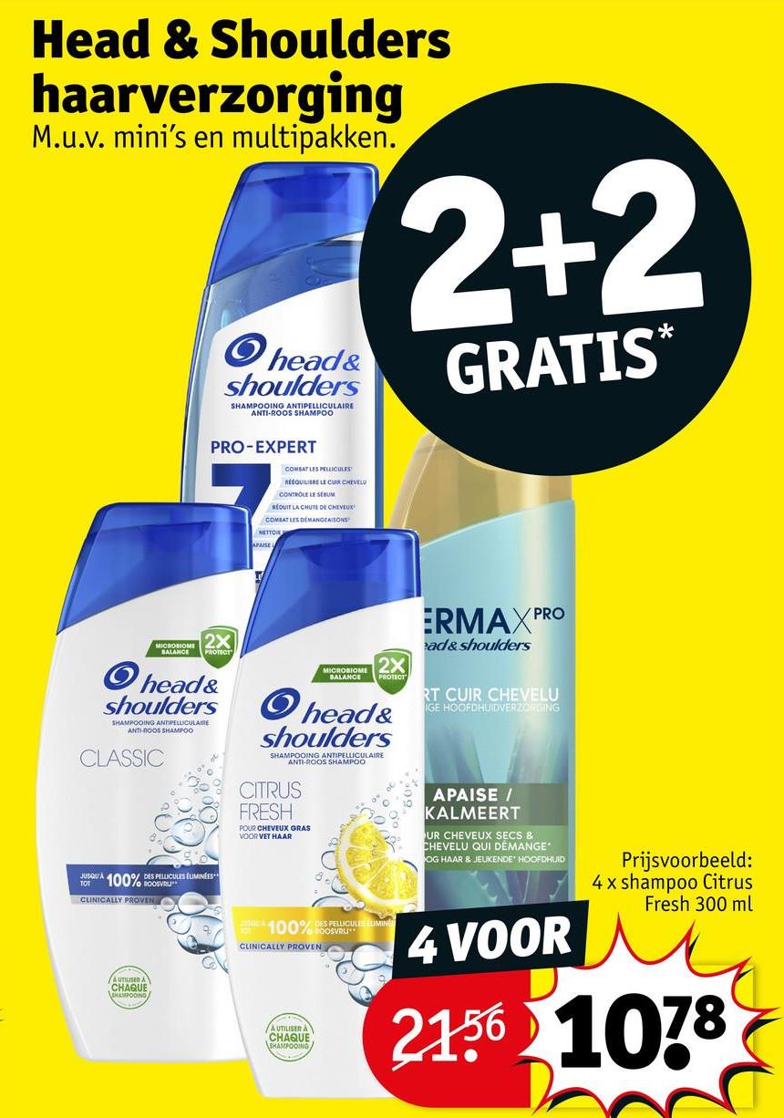 Head & Shoulders
haarverzorging
M.u.v. mini's en multipakken.
head&
shoulders
SHAMPOOING ANTIPELLICULAIRE
ANTI-ROOS SHAMPOO
2+2
GRATIS*
PRO-EXPERT
COMBAT LES PELLICULES
REEQUILIBRE LE CURCHEVEL
CONTROLE LE SEBUM
REQUIT LA CHUTE DE CHEVEUX
COMBAT LES DEMANGEAISONS
NETTO
MICROBIOME
BALANCE
2X
head&
shoulders
SHAMPOOING ANTIPELLICULAIRE
ANTI-ROOS SHAMPOO
CLASSIC
100% DES PELLICULES ÉLIMINEES
/o ROOSVRU
CLINICALLY PROVEN
MICROBIOME 2X
BALANCE
PROTECT
head&
shoulders
SHAMPOOING ANTIPELLICULAIRE
ANTI-ROOS SHAMPOO
CITRUS
FRESH
POUR CHEVEUX GRAS
VOOR VET HAAR
PRO
ERMAXP
ad&shoulders
RT CUIR CHEVELU
IGE HOOFDHUIDVERZORGING
APAISE /
KALMEERT
UR CHEVEUX SECS &
CHEVELU QUI DÉMANGE
OG HAAR & JEUKENDE HOOFDHUID
Prijsvoorbeeld:
4x shampoo Citrus
Fresh 300 ml
AUTILISED A
CHAQUE
SHAMPOOING
100% DES PELICULES LUMINE
CLINICALLY PROVEN
AUTILISER A
CHAQUE
SHAMPOOING
4 VOOR
2156 1078