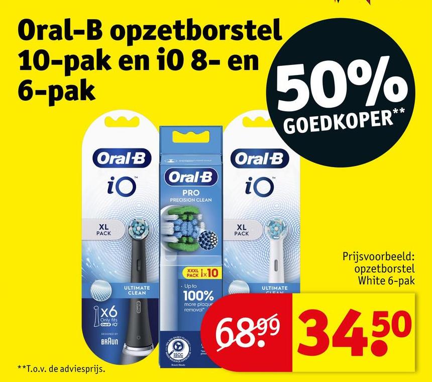 Oral-B opzetborstel
10-pak en i0 8- en
6-pak
Oral-B
iO
Oral-B
PRO
PRECISION CLEAN
Oral-B
iO
50%
GOEDKOPER**
XL
PACK
XL
PACK
\x6
Only fits
OD 10
DESEMNED BY
BRAUN
**T.o.v. de adviesprijs.
ULTIMATE
CLEAN
Oral
ISCC
XXXL 1x10
PACK
• Upto
100%
more plaqur
removal
ULTIMATE
Prijsvoorbeeld:
opzetborstel
White 6-pak
6899 3450