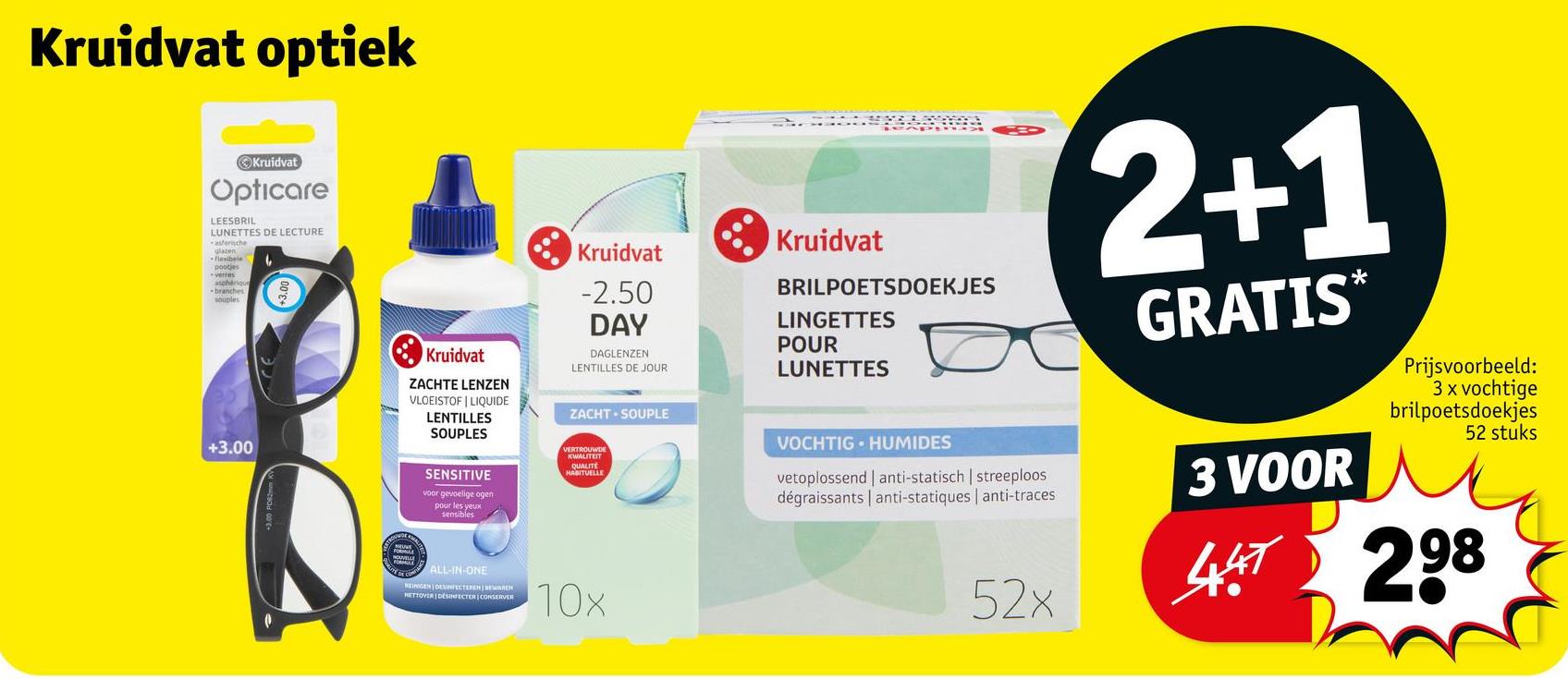 Kruidvat optiek
Kruidvat
Opticare
LEESBRIL
LUNETTES DE LECTURE
asferische
glazen
flexibele
pootjes
asphérique
-branches
souples
+3.00
Kruidvat
ZACHTE LENZEN
VLOEISTOF LIQUIDE
LENTILLES
SOUPLES
Kruidvat
-2.50
DAY
DAGLENZEN
LENTILLES DE JOUR
ZACHT SOUPLE
SENSITIVE
voor gevoelige ogen
pour les yeux
sensibles
VERTROUWDE
KWALITEIT
QUALITÉ
HABITUELLE
CALL-IN-ONE
REINIGEN DESINFECTEREN BEWAREN
HETTOVER DESINFECTER CONSERVER
10x
Kruidvat
BRILPOETSDOEKJES
LINGETTES
POUR
LUNETTES
VOCHTIG HUMIDES
vetoplossend anti-statisch | streeploos
dégraissants | anti-statiques | anti-traces
52x
2+1
GRATIS*
3 VOOR
Prijsvoorbeeld:
3 x vochtige
brilpoetsdoekjes
52 stuks
447 298