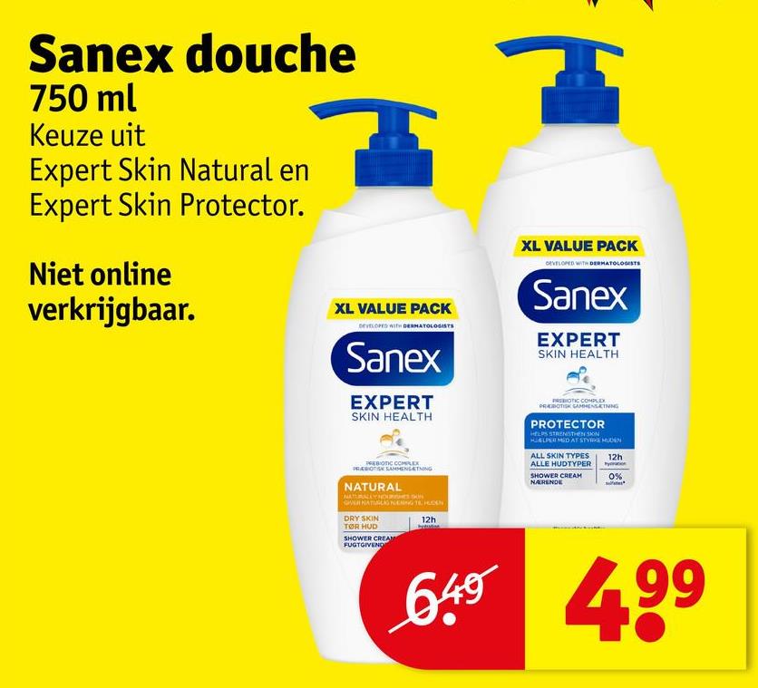 Sanex douche
750 ml
Keuze uit
Expert Skin Natural en
Expert Skin Protector.
Niet online
verkrijgbaar.
XL VALUE PACK
DEVELOPED WITH DERMATOLOGISTS
Sanex
EXPERT
SKIN HEALTH
PREBIOTIC COMPLEX
PREBIOTISK SAMMENSÆTNING
NATURAL
VERNATNING HUDEN
DRY SKIN
TØR HUD
SHOWER CREAM
FUGTGIVEND
12h
XL VALUE PACK
DEVELOPED WITH DERMATOLOGISTS
Sanex
EXPERT
SKIN HEALTH
PREBIOTIC COMPLEX
PROTECTOR
HELPS STRENGTHEN SON
HELPER MED AT STYRKE MON
ALL SKIN TYPES
ALLE HUDTYPER
SHOWER CREAM
NARENDE
12h
0%
649 499