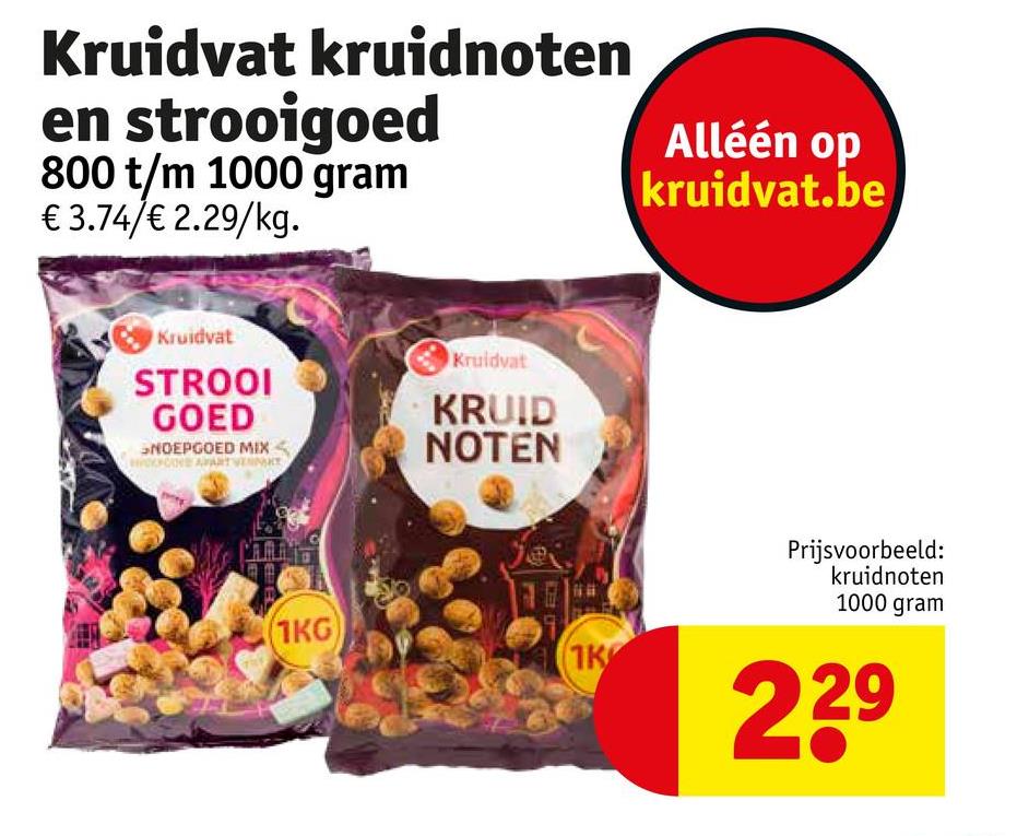 kruidnoten
Alléén op
Kruidvat
en strooigoed
800 t/m 1000 gram
€ 3.74/€ 2.29/kg.
Kruidvat
STROOI
GOED
NOEPGOED MIX
Kruidvat
KRUID
NOTEN
(1KG)
kruidvat.be
Prijsvoorbeeld:
kruidnoten
1000 gram
1K
239