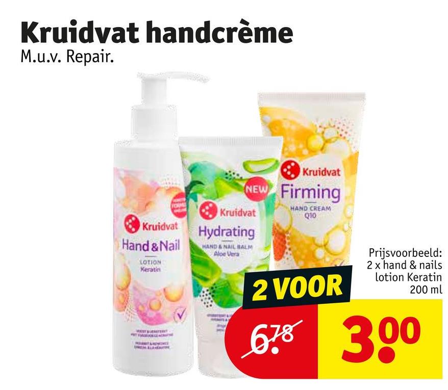 Kruidvat handcrème
M.u.v. Repair.
Kruidvat
NEW Firming
Kruidvat
HAND CREAM
Q10
Kruidvat
Hand & Nail
LOTION
Keratin
Hydrating
HAND & NAIL BALM
Aloe Vera
2 VOOR
Prijsvoorbeeld:
2 x hand & nails
lotion Keratin
200 ml
678 300