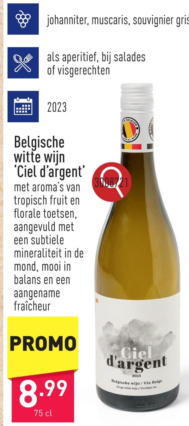 ❀ johanniter, muscaris, souvignier gris
als aperitief, bij salades
of visgerechten
2023
Belgische
witte wijn
'Ciel d'argent'
met aroma's van
tropisch fruit en
florale toetsen,
aangevuld met
een subtiele
mineraliteit in de
mond, mooi in
balans en een
aangename
fraîcheur
PROMO
8.99
75 cl
3008721
Ciel
d'argent
2023
Belgische wijn / Vin Belge
Droge witte wijn / Vin blanc sec