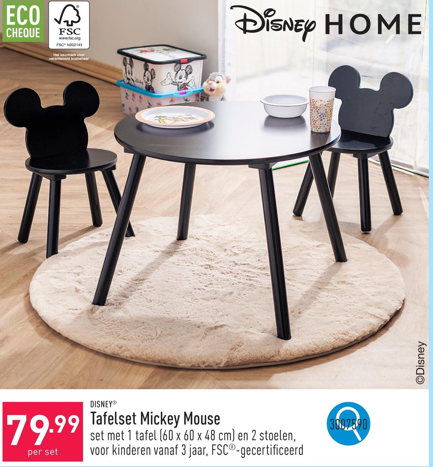 ECO
CHEQUE
®
FSC
www.fsc.org
FSC N002143
Het keurmerk voor
verantwoord bosbeheer
DISNEY®
DISNEY HOME
79.99
per set
Tafelset Mickey Mouse
set met 1 tafel (60 x 60 x 48 cm) en 2 stoelen,
voor kinderen vanaf 3 jaar, FSC®-gecertificeerd
3007590
©Disney