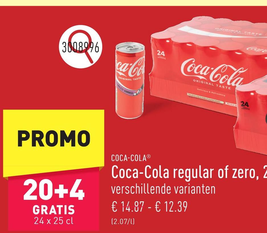 3008996
ca-Co
ORIGINAL TASTE
DLESS SUMMER
24
ORIGINAL TASTE
CocaC
Coca-Cola
ORIGINAL TASTE
24
PROMO
20+4
GRATIS
24 x 25 cl
COCA-COLAⓇ
Coca-Cola regular of zero, 2
verschillende varianten
€ 14.87 - € 12.39
(2.07/1)