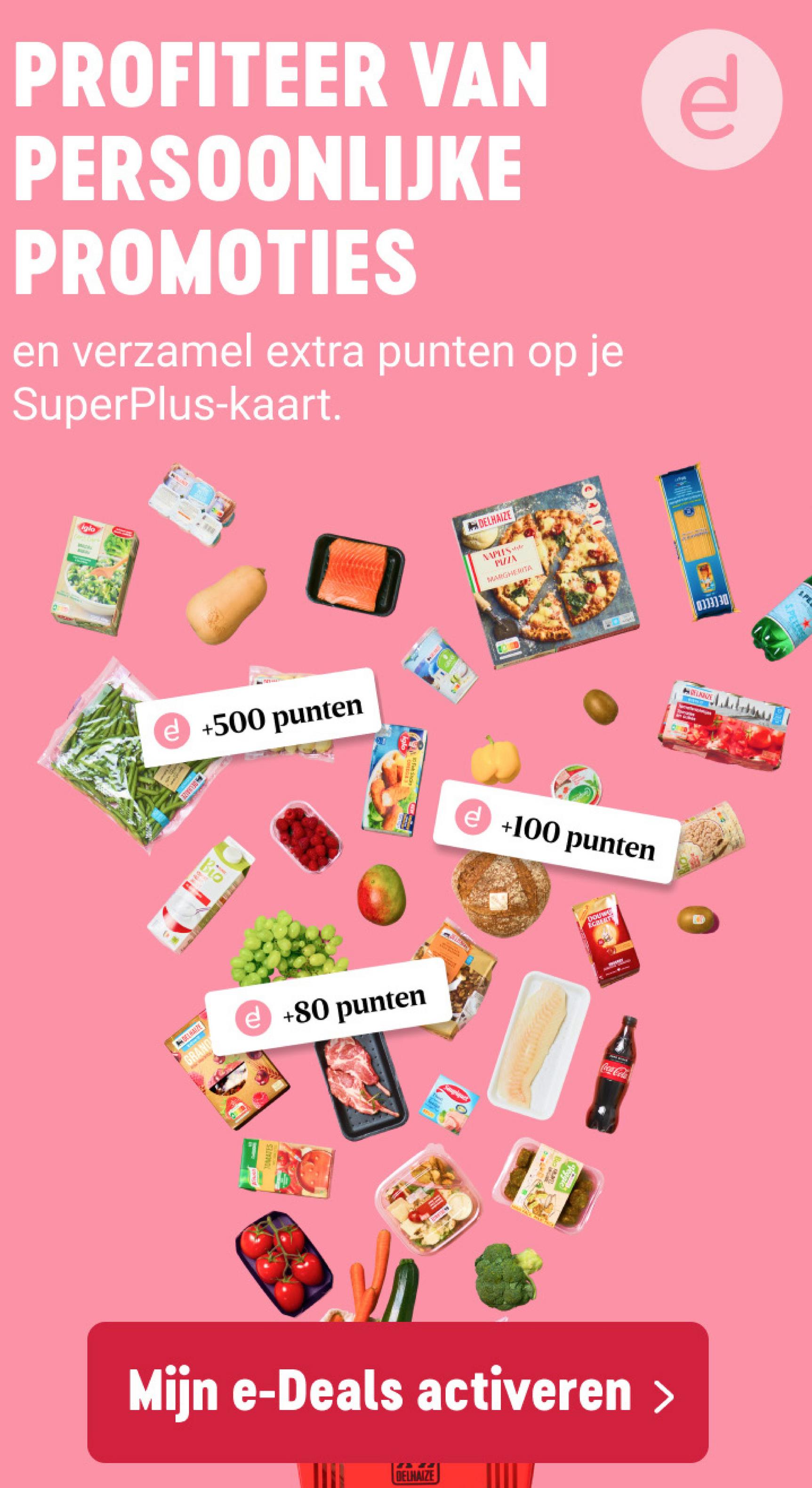 PROFITEER VAN
PERSOONLIJKE
PROMOTIES
en verzamel extra punten op je
SuperPlus-kaart.
W
ADELHAIZE
MIIN
MARGHERITA
P
e +500 punten
ELHAIZE
+100 punten
Bio
HARPE
GRAND
+80 punten
DOUWS
ECRET
www
OMATES
Mijn e-Deals activeren >
DELHAIZE
SPER