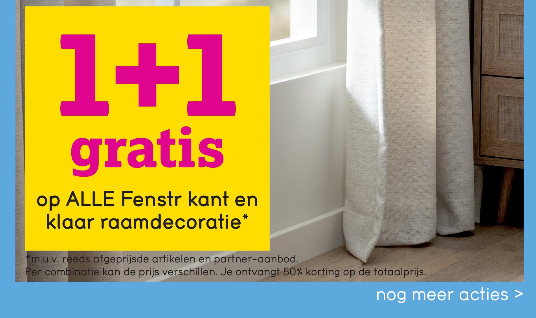 1+1
gratis
op ALLE Fenstr kant en
klaar raamdecoratie*
m.u.v. reeds afgeprijsde artikelen en partner-aanbod.
Per combinatie kan de prijs verschillen. Je ontvangt 50% korting op de totaalprijs.
nog meer acties >