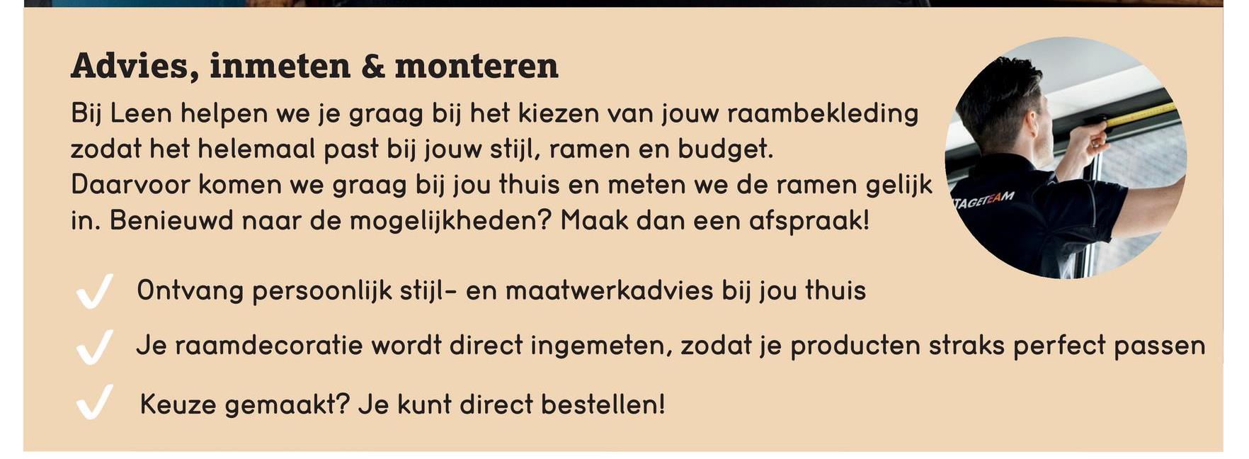 Advies, inmeten & monteren
Bij Leen helpen we je graag bij het kiezen van jouw raambekleding
zodat het helemaal past bij jouw stijl, ramen en budget.
Daarvoor komen we graag bij jou thuis en meten we de ramen gelijk
in. Benieuwd naar de mogelijkheden? Maak dan een afspraak!
Ontvang persoonlijk stijl- en maatwerkadvies bij jou thuis
TAGETEAM
Je raamdecoratie wordt direct ingemeten, zodat je producten straks perfect passen
Keuze gemaakt? Je kunt direct bestellen!