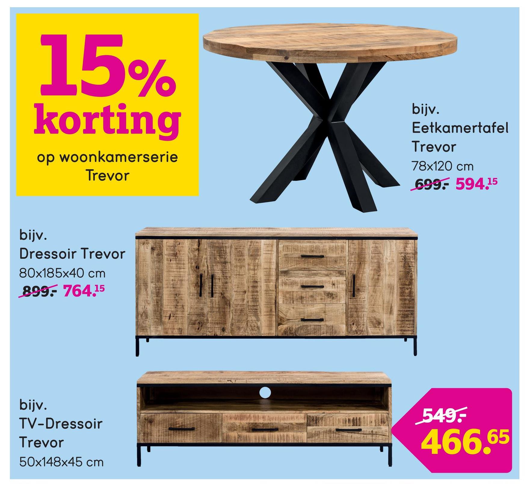 15%
korting
op woonkamerserie
Trevor
bijv.
Eetkamertafel
Trevor
78x120 cm
699:- 594.15
bijv.
Dressoir Trevor
80x185x40 cm
899. 764.15
bijv.
TV-Dressoir
Trevor
50x148x45 cm
549-
466.65