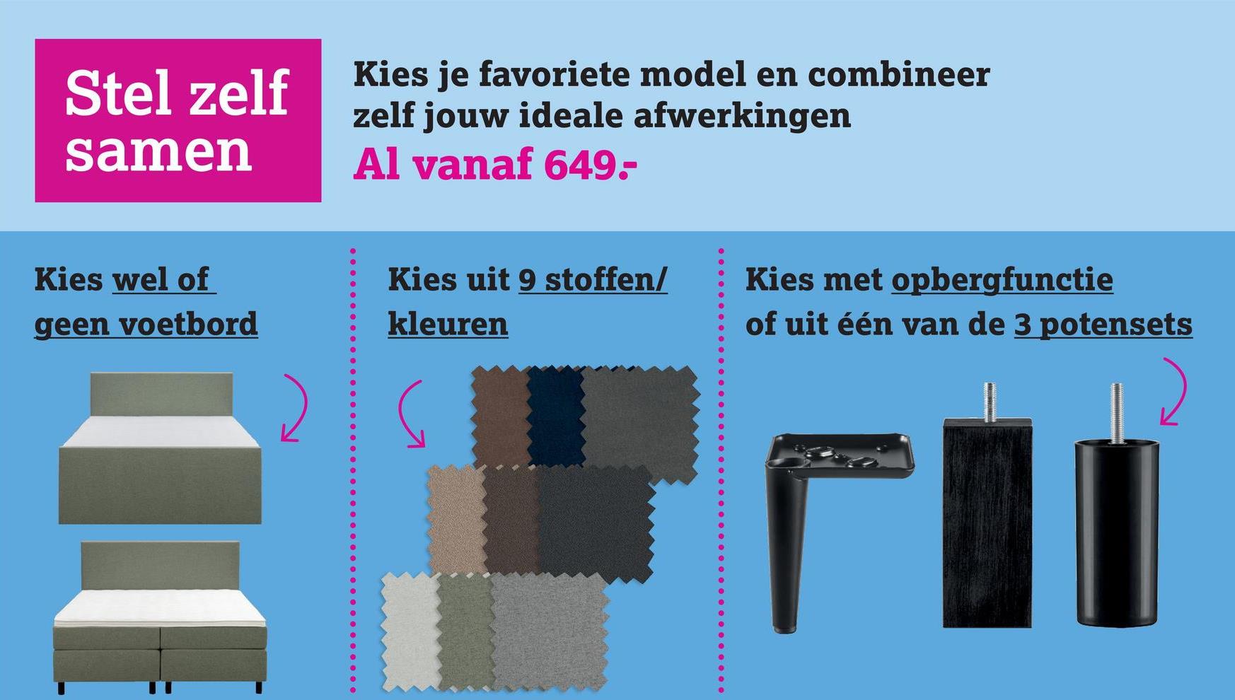 Stel zelf
samen
Kies je favoriete model en combineer
zelf jouw ideale afwerkingen
Al vanaf 649-
Kies wel of
geen voetbord
Kies uit 9 stoffen/
kleuren
Kies met opbergfunctie
of uit één van de 3 potensets