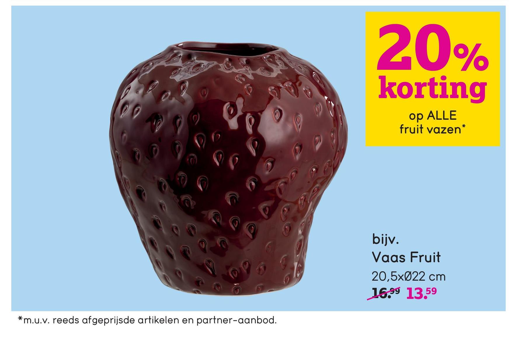 20%
korting
op ALLE
fruit vazen*
*m.u.v. reeds afgeprijsde artikelen en partner-aanbod.
bijv.
Vaas Fruit
20,5x022 cm
16.99 13.59