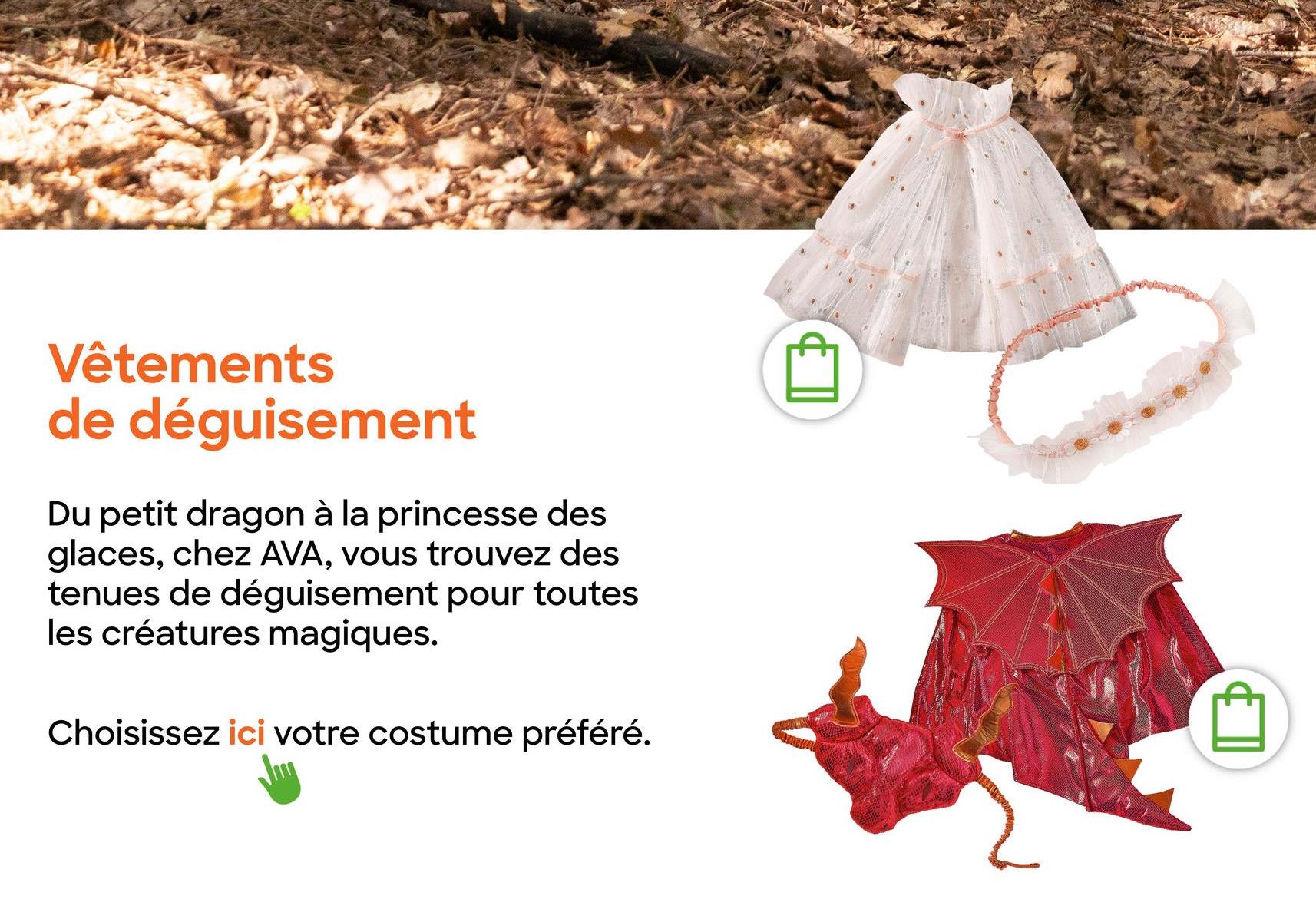 Vêtements
de déguisement
Du petit dragon à la princesse des
glaces, chez AVA, vous trouvez des
tenues de déguisement pour toutes
les créatures magiques.
Choisissez ici votre costume préféré.