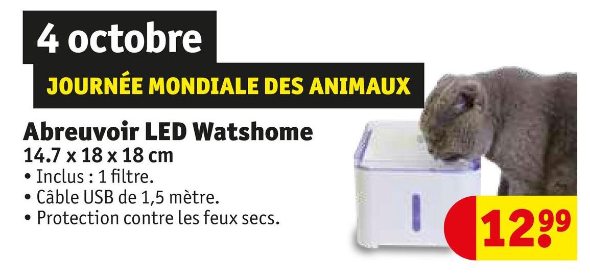 4 octobre
JOURNÉE MONDIALE DES ANIMAUX
Abreuvoir LED Watshome
14.7 x 18 x 18 cm
.
Inclus: 1 filtre.
Câble USB de 1,5 mètre.
Protection contre les feux secs.
1299