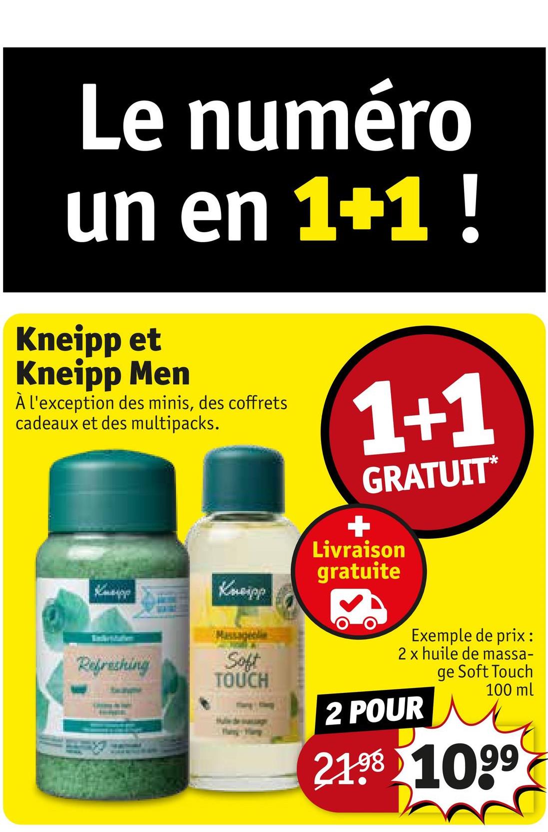 Le numéro
un en 1+1 !
Kneipp et
Kneipp Men
À l'exception des minis, des coffrets
cadeaux et des multipacks.
Kneipp
Kneipp
1+1
GRATUIT*
Livraison
gratuite
Exemple de prix:
2 x huile de massa-
ge Soft Touch
100 ml
Refreshing
Soft
TOUCH
2 POUR
2198 1099