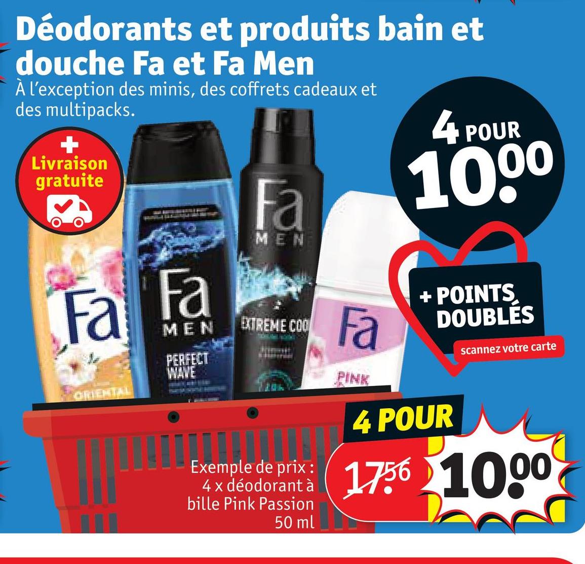 Déodorants et produits bain et
douche Fa et Fa Men
À l'exception des minis, des coffrets cadeaux et
des multipacks.
Livraison
gratuite
4
POUR
1000
Fa Fa
ORIENTAL
MEN
PERFECT
WAVE
Fa
MEN
EXTREME COO
Fa
PINK
+ POINTS
DOUBLÉS
scannez votre carte
Exemple de prix :
4 x déodorant à
bille Pink Passion
50 ml
4 POUR
1756 1000