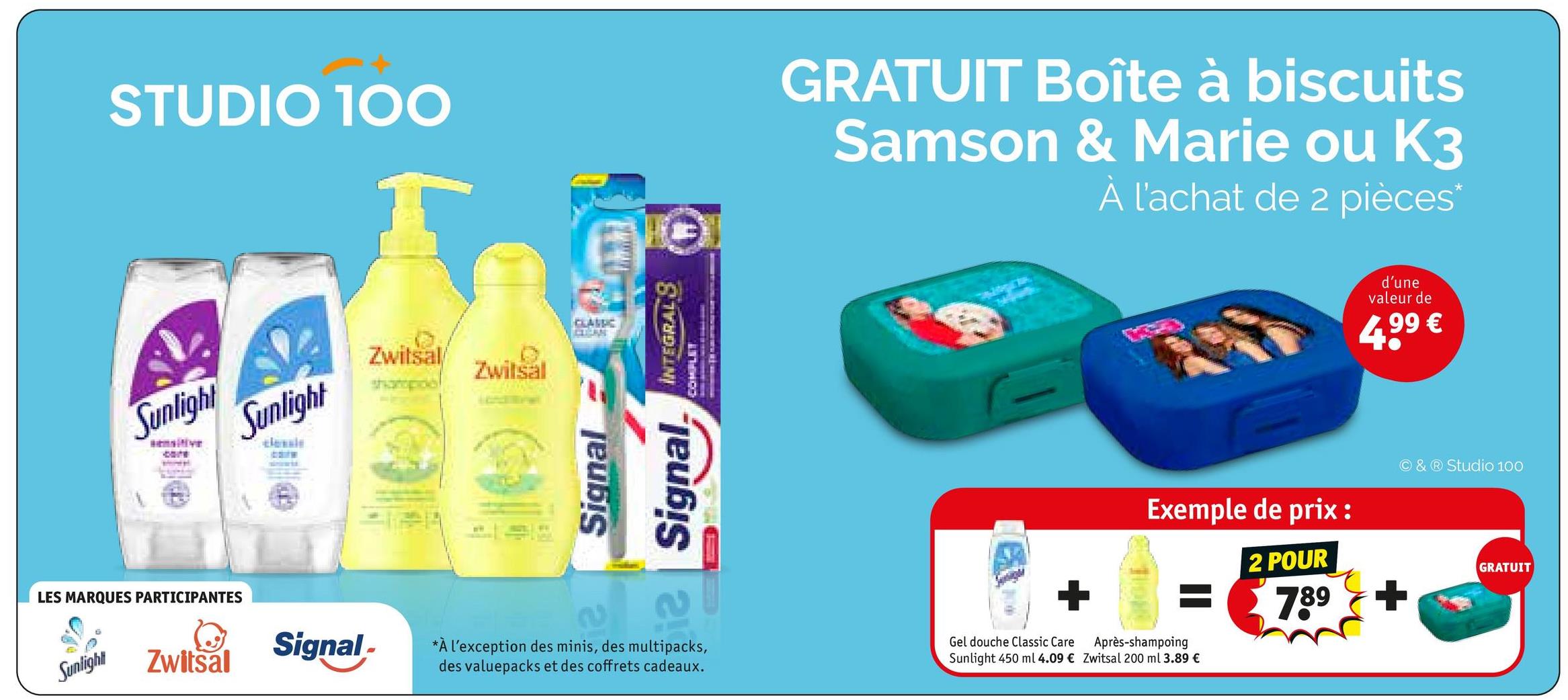 STUDIO 100
Sunlight
sensitive
Sunlight
classle
Zwitsal Zwitsal
sharpide
CLEAN
LES MARQUES PARTICIPANTES
Sunlight
Signal-
Zwitsal
Signal
Signal.
INTEGRALS
COMPLET
GRATUIT Boîte à biscuits
Samson & Marie ou K3
À l'achat de 2 pièces*
d'une
valeur de
4,99 €
Exemple de prix :
O & Studio 100
2 POUR
*À l'exception des minis, des multipacks,
des valuepacks et des coffrets cadeaux.
Gel douche Classic Care
Après-shampoing
Sunlight 450 ml 4.09 € Zwitsal 200 ml 3.89 €
789
+
GRATUIT